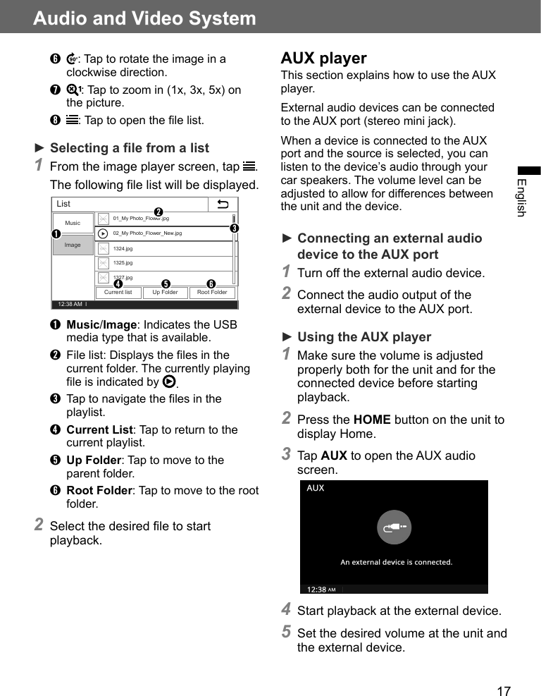 17Audio and Video SystemEnglish➏  : Tap to rotate the image in a clockwise direction.➐  : Tap to zoom in (1x, 3x, 5x) on the picture.➑  : Tap to open the file list.► Selecting a file from a list1 From the image player screen, tap  .The following file list will be displayed.12:38 AM  lListMusicImageCurrent list Up Folder Root FolderIconIconIconIcon01_My Photo_Flower.jpg02_My Photo_Flower_New.jpg1324.jpg1325.jpg1327.jpg➊➋➌➍➎ ➏➊ Music/Image: Indicates the USB media type that is available.➋  File list: Displays the files in the current folder. The currently playing file is indicated by  .➌  Tap to navigate the files in the playlist.➍ Current List: Tap to return to the current playlist.➎ Up Folder: Tap to move to the parent folder.➏ Root Folder: Tap to move to the root folder.2 Select the desired file to start playback.AUX playerThis section explains how to use the AUX player.External audio devices can be connected to the AUX port (stereo mini jack). When a device is connected to the AUX port and the source is selected, you can listen to the device’s audio through your car speakers. The volume level can be adjusted to allow for differences between the unit and the device.► Connecting an external audio device to the AUX port 1 Turn off the external audio device.2 Connect the audio output of the external device to the AUX port.► Using the AUX player1 Make sure the volume is adjusted properly both for the unit and for the connected device before starting playback.2 Press the HOME button on the unit to display Home.3 Tap AUX to open the AUX audio screen.4 Start playback at the external device.5 Set the desired volume at the unit and the external device.