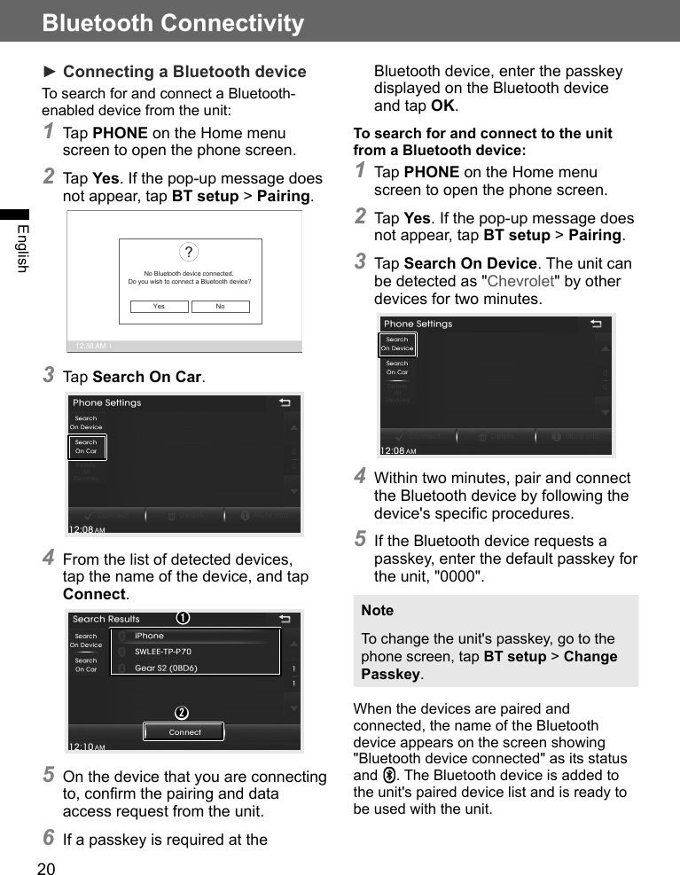 20Bluetooth ConnectivityEnglish► Connecting a Bluetooth deviceTo search for and connect a Bluetooth-enabled device from the unit:1 Tap PHONE on the Home menu screen to open the phone screen.2 Tap Yes. If the pop-up message does not appear, tap BT setup &gt; Pairing.12:38 AM  lNo Bluetooth device connected.Do you wish to connect a Bluetooth device??Yes No3 Tap Search On Car.4 From the list of detected devices, tap the name of the device, and tap Connect.➊➋5 On the device that you are connecting to, confirm the pairing and data access request from the unit.6 If a passkey is required at the Bluetooth device, enter the passkey displayed on the Bluetooth device and tap OK.To search for and connect to the unit from a Bluetooth device:1 Tap PHONE on the Home menu screen to open the phone screen.2 Tap Yes. If the pop-up message does not appear, tap BT setup &gt; Pairing.3 Tap Search On Device. The unit can be detected as &quot;Chevrolet&quot; by other devices for two minutes.4 Within two minutes, pair and connect the Bluetooth device by following the device&apos;s specific procedures.5 If the Bluetooth device requests a passkey, enter the default passkey for the unit, &quot;0000&quot;.NoteTo change the unit&apos;s passkey, go to the phone screen, tap BT setup &gt; Change Passkey.When the devices are paired and connected, the name of the Bluetooth device appears on the screen showing &quot;Bluetooth device connected&quot; as its status and  . The Bluetooth device is added to the unit&apos;s paired device list and is ready to be used with the unit.