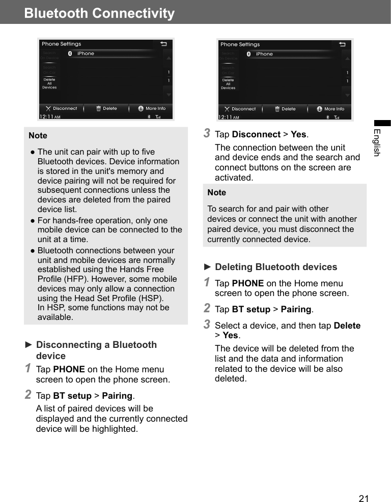 21Bluetooth ConnectivityEnglishNote ●The unit can pair with up to five Bluetooth devices. Device information is stored in the unit&apos;s memory and device pairing will not be required for subsequent connections unless the devices are deleted from the paired device list. ●For hands-free operation, only one mobile device can be connected to the unit at a time. ●Bluetooth connections between your unit and mobile devices are normally established using the Hands Free Profile (HFP). However, some mobile devices may only allow a connection using the Head Set Profile (HSP). In HSP, some functions may not be available.► Disconnecting a Bluetooth device1 Tap PHONE on the Home menu screen to open the phone screen.2 Tap BT setup &gt; Pairing.A list of paired devices will be displayed and the currently connected device will be highlighted.3 Tap Disconnect &gt; Yes.The connection between the unit and device ends and the search and connect buttons on the screen are activated.NoteTo search for and pair with other devices or connect the unit with another paired device, you must disconnect the currently connected device.► Deleting Bluetooth devices1 Tap PHONE on the Home menu screen to open the phone screen.2 Tap BT setup &gt; Pairing.3 Select a device, and then tap Delete &gt; Yes.The device will be deleted from the list and the data and information related to the device will be also deleted.