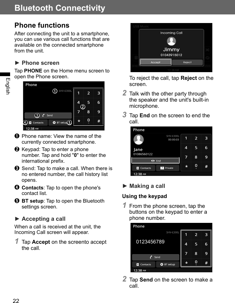 22Bluetooth ConnectivityEnglishPhone functionsAfter connecting the unit to a smartphone, you can use various call functions that are available on the connected smartphone from the unit.► Phone screenTap PHONE on the Home menu screen to open the Phone screen.➊➋➌➍ ➎➊  Phone name: View the name of the currently connected smartphone.➋  Keypad: Tap to enter a phone number. Tap and hold &quot;0&quot; to enter the international prefix.➌ Send: Tap to make a call. When there is no entered number, the call history list opens.➍ Contacts: Tap to open the phone&apos;s contact list.➎ BT setup: Tap to open the Bluetooth settings screen.► Accepting a callWhen a call is received at the unit, the Incoming Call screen will appear.1 Tap Accept on the screento accept the call.To reject the call, tap Reject on the screen.2 Talk with the other party through the speaker and the unit&apos;s built-in microphone.3 Tap End on the screen to end the call.► Making a callUsing the keypad1 From the phone screen, tap the buttons on the keypad to enter a phone number.2 Tap Send on the screen to make a call.0123456789