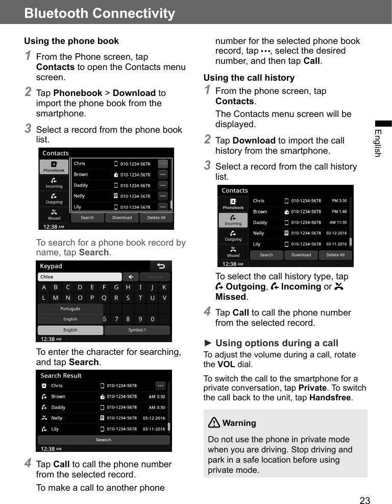 23Bluetooth ConnectivityEnglishUsing the phone book1 From the Phone screen, tap Contacts to open the Contacts menu screen.2 Tap Phonebook &gt; Download to import the phone book from the smartphone.3 Select a record from the phone book list.To search for a phone book record by name, tap Search.To enter the character for searching, and tap Search.4 Tap Call to call the phone number from the selected record.To make a call to another phone number for the selected phone book record, tap  , select the desired number, and then tap Call.Using the call history1 From the phone screen, tap Contacts.The Contacts menu screen will be displayed.2 Tap Download to import the call history from the smartphone.3 Select a record from the call history list.To select the call history type, tap  Outgoing,   Incoming or   Missed.4 Tap Call to call the phone number from the selected record.► Using options during a callTo adjust the volume during a call, rotate the VOL dial.To switch the call to the smartphone for a private conversation, tap Private. To switch the call back to the unit, tap Handsfree. WarningDo not use the phone in private mode when you are driving. Stop driving and park in a safe location before using private mode.