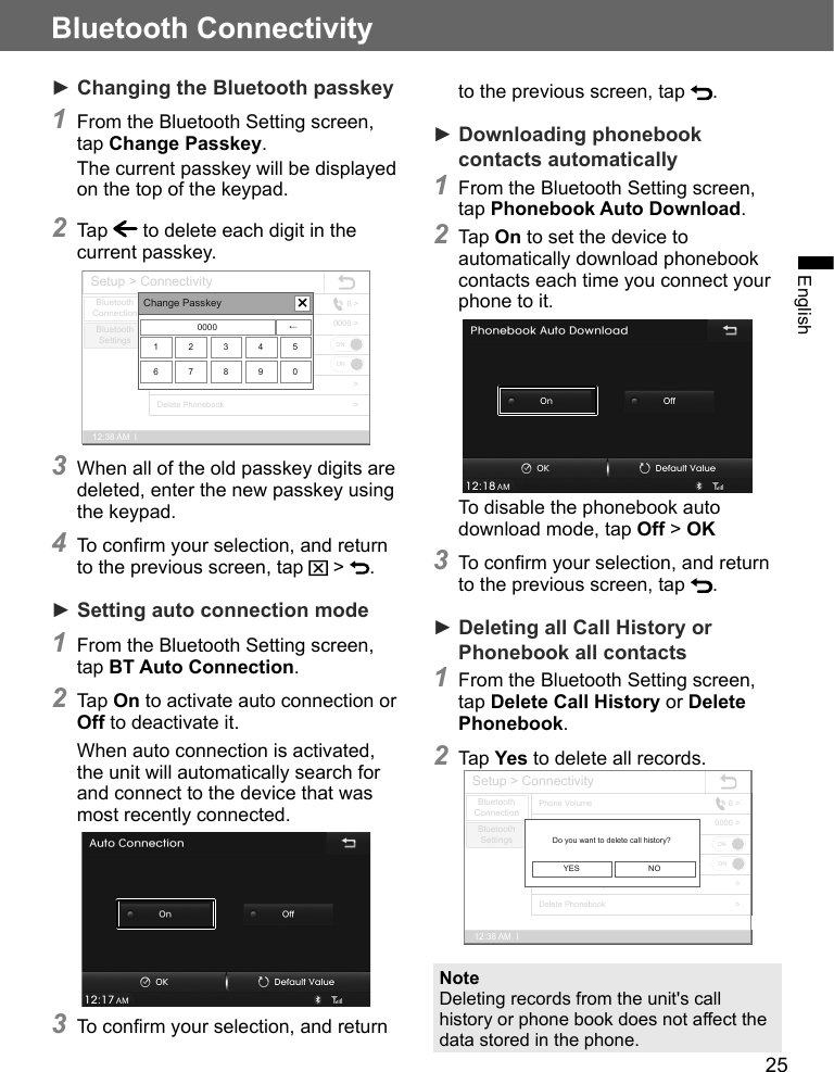 25Bluetooth ConnectivityEnglish► Changing the Bluetooth passkey1 From the Bluetooth Setting screen, tap Change Passkey.The current passkey will be displayed on the top of the keypad.2 Tap   to delete each digit in the current passkey.Setup &gt; Connectivity12:38 AM  lBluetoothConnectionBluetooth SettingsPhonebook Auto DownloadBT Auto ConnectionChange PasskeyPhone VolumeDelete Call HistoryDelete Phonebook6 &gt;0000 &gt;&gt;&gt;ONONChange Passkey0000 ←1 2 3 4 56 7 8 9 03 When all of the old passkey digits are deleted, enter the new passkey using the keypad.4 To confirm your selection, and return to the previous screen, tap   &gt;  .► Setting auto connection mode1 From the Bluetooth Setting screen, tap BT Auto Connection.2 Tap On to activate auto connection or Off to deactivate it.When auto connection is activated, the unit will automatically search for and connect to the device that was most recently connected.3 To confirm your selection, and return to the previous screen, tap  .► Downloading phonebook contacts automatically 1 From the Bluetooth Setting screen, tap Phonebook Auto Download.2 Tap On to set the device to automatically download phonebook contacts each time you connect your phone to it.To disable the phonebook auto download mode, tap Off &gt; OK3 To confirm your selection, and return to the previous screen, tap  .► Deleting all Call History or Phonebook all contacts 1 From the Bluetooth Setting screen, tap Delete Call History or Delete Phonebook.2 Tap Yes to delete all records.Setup &gt; Connectivity12:38 AM  lBluetoothConnectionBluetooth SettingsPhonebook Auto DownloadBT Auto ConnectionChange PasskeyPhone VolumeDelete Call HistoryDelete Phonebook6 &gt;0000 &gt;&gt;&gt;ONONDo you want to delete call history?YES NONoteDeleting records from the unit&apos;s call history or phone book does not affect the data stored in the phone.