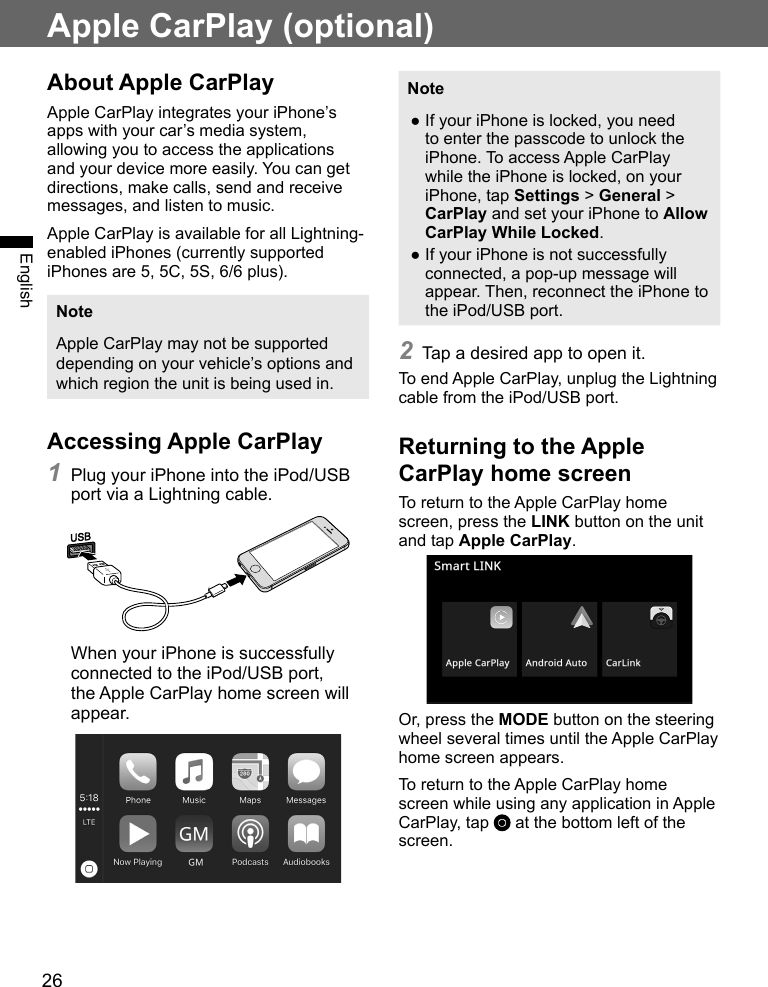 26EnglishApple CarPlay (optional)About Apple CarPlayApple CarPlay integrates your iPhone’s apps with your car’s media system, allowing you to access the applications and your device more easily. You can get directions, make calls, send and receive messages, and listen to music.Apple CarPlay is available for all Lightning-enabled iPhones (currently supported iPhones are 5, 5C, 5S, 6/6 plus).NoteApple CarPlay may not be supported depending on your vehicle’s options and which region the unit is being used in.Accessing Apple CarPlay1 Plug your iPhone into the iPod/USB port via a Lightning cable.When your iPhone is successfully connected to the iPod/USB port, the Apple CarPlay home screen will appear.Note ●If your iPhone is locked, you need to enter the passcode to unlock the iPhone. To access Apple CarPlay while the iPhone is locked, on your iPhone, tap Settings &gt; General &gt; CarPlay and set your iPhone to Allow CarPlay While Locked. ●If your iPhone is not successfully connected, a pop-up message will appear. Then, reconnect the iPhone to the iPod/USB port.2 Tap a desired app to open it.To end Apple CarPlay, unplug the Lightning cable from the iPod/USB port.Returning to the Apple CarPlay home screenTo return to the Apple CarPlay home screen, press the LINK button on the unit and tap Apple CarPlay.Or, press the MODE button on the steering wheel several times until the Apple CarPlay home screen appears.To return to the Apple CarPlay home screen while using any application in Apple CarPlay, tap   at the bottom left of the screen.