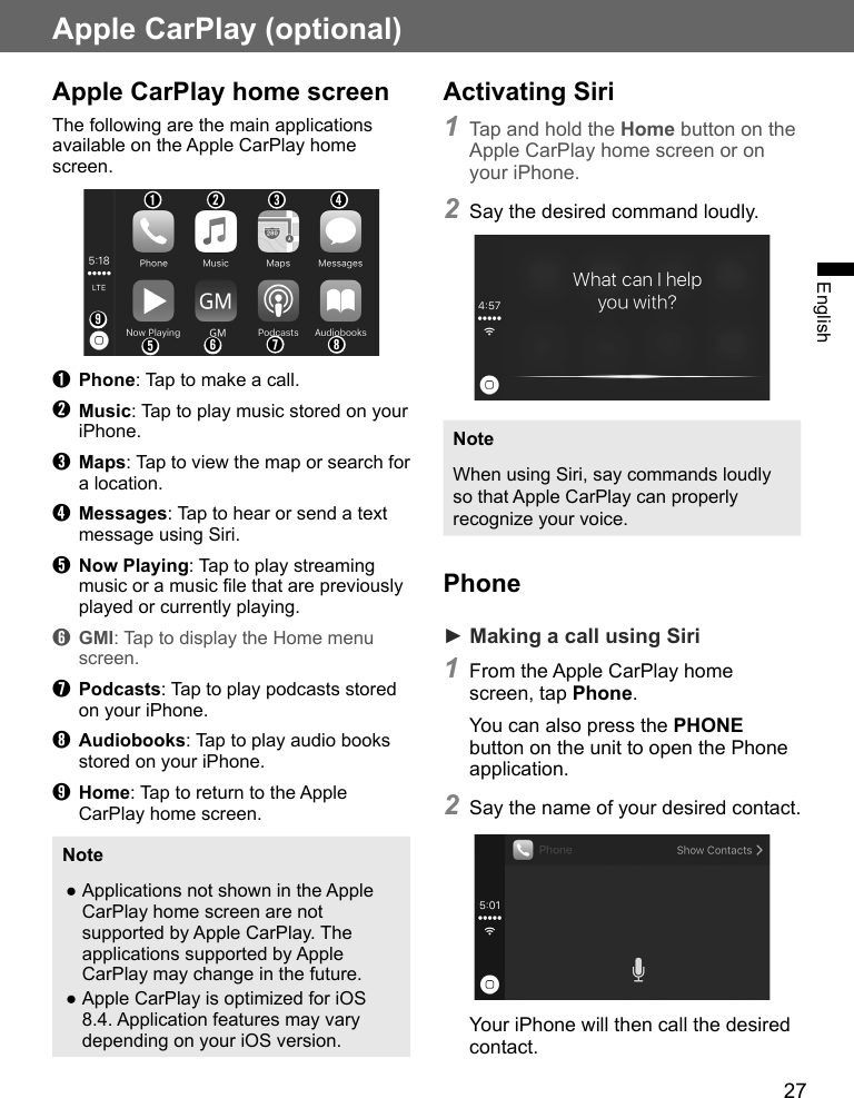 27EnglishApple CarPlay (optional)Apple CarPlay home screenThe following are the main applications available on the Apple CarPlay home screen.➊➎➋➏➌➐➍➑➒➊ Phone: Tap to make a call.➋ Music: Tap to play music stored on your iPhone.➌ Maps: Tap to view the map or search for a location.➍ Messages: Tap to hear or send a text message using Siri.➎ Now Playing: Tap to play streaming music or a music file that are previously played or currently playing.➏ GMI: Tap to display the Home menu screen.➐ Podcasts: Tap to play podcasts stored on your iPhone.➑ Audiobooks: Tap to play audio books stored on your iPhone.➒ Home: Tap to return to the Apple CarPlay home screen.Note ●Applications not shown in the Apple CarPlay home screen are not supported by Apple CarPlay. The applications supported by Apple CarPlay may change in the future. ●Apple CarPlay is optimized for iOS 8.4. Application features may vary depending on your iOS version.Activating Siri1 Tap and hold the Home button on the Apple CarPlay home screen or on your iPhone.2 Say the desired command loudly.NoteWhen using Siri, say commands loudly so that Apple CarPlay can properly recognize your voice.Phone► Making a call using Siri1 From the Apple CarPlay home screen, tap Phone.You can also press the PHONE button on the unit to open the Phone application.2 Say the name of your desired contact.Your iPhone will then call the desired contact.