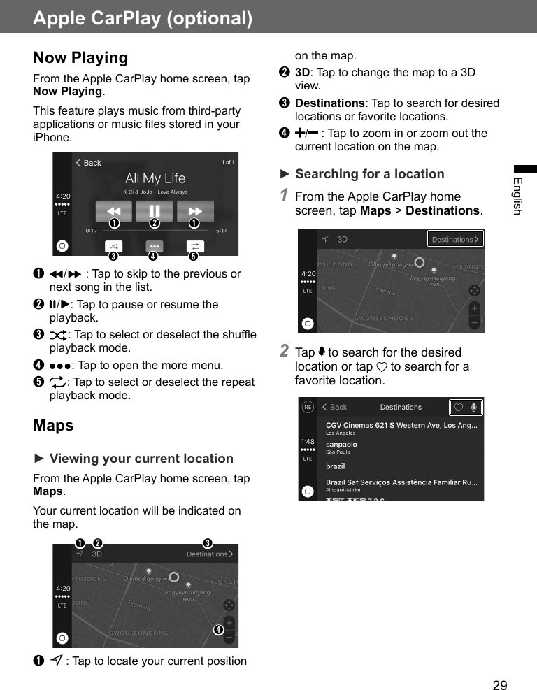 29EnglishApple CarPlay (optional)Now PlayingFrom the Apple CarPlay home screen, tap Now Playing.This feature plays music from third-party applications or music files stored in your iPhone.➊ ➊➌ ➍ ➎➋➊  /  : Tap to skip to the previous or next song in the list.➋  / : Tap to pause or resume the playback.➌ : Tap to select or deselect the shue playback mode.➍  : Tap to open the more menu.➎  : Tap to select or deselect the repeat playback mode.Maps► Viewing your current locationFrom the Apple CarPlay home screen, tap Maps.Your current location will be indicated on the map.➊ ➋ ➌➍➊   : Tap to locate your current position on the map.➋ 3D: Tap to change the map to a 3D view.➌ Destinations: Tap to search for desired locations or favorite locations.➍ /  : Tap to zoom in or zoom out the current location on the map.► Searching for a location1 From the Apple CarPlay home screen, tap Maps &gt; Destinations.2 Tap   to search for the desired location or tap   to search for a favorite location.