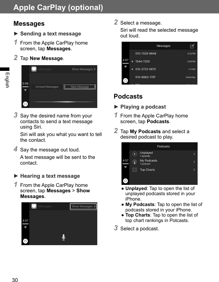 30Apple CarPlay (optional)EnglishMessages► Sending a text message1 From the Apple CarPlay home screen, tap Messages.2 Tap New Message.3 Say the desired name from your contacts to send a text message using Siri.Siri will ask you what you want to tell the contact.4 Say the message out loud.A text message will be sent to the contact.► Hearing a text message1 From the Apple CarPlay home screen, tap Messages &gt; Show Messages.2 Select a message.Siri will read the selected message out loud.Podcasts► Playing a podcast1 From the Apple CarPlay home screen, tap Podcasts.2 Tap My Podcasts and select a desired podcast to play.● Unplayed: Tap to open the list of unplayed podcasts stored in your iPhone.● My Podcasts: Tap to open the list of podcasts stored in your iPhone.● Top Charts: Tap to open the list of top chart rankings in Potcasts.3 Select a podcast.