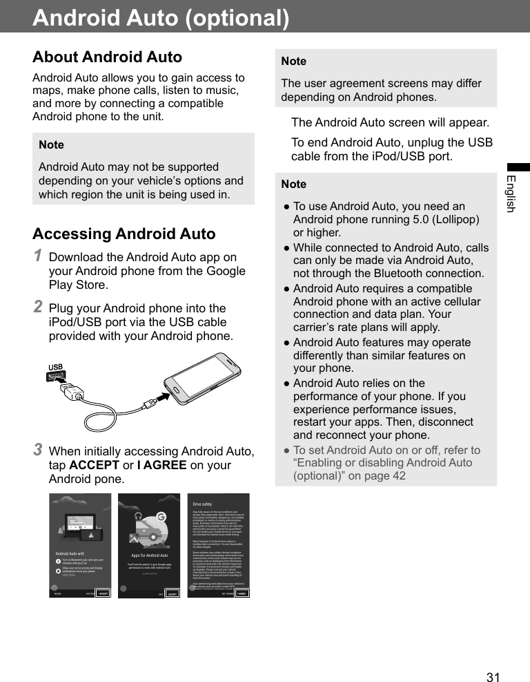 31EnglishAndroid Auto (optional)About Android AutoAndroid Auto allows you to gain access to maps, make phone calls, listen to music, and more by connecting a compatible Android phone to the unit.NoteAndroid Auto may not be supported depending on your vehicle’s options and which region the unit is being used in.Accessing Android Auto1 Download the Android Auto app on your Android phone from the Google Play Store.2 Plug your Android phone into the iPod/USB port via the USB cable provided with your Android phone.3 When initially accessing Android Auto, tap ACCEPT or I AGREE on your Android pone.    NoteThe user agreement screens may differ depending on Android phones.The Android Auto screen will appear.To end Android Auto, unplug the USB cable from the iPod/USB port.Note ●To use Android Auto, you need an Android phone running 5.0 (Lollipop) or higher. ●While connected to Android Auto, calls can only be made via Android Auto, not through the Bluetooth connection. ●Android Auto requires a compatible Android phone with an active cellular connection and data plan. Your carrier’s rate plans will apply. ●Android Auto features may operate differently than similar features on your phone. ●Android Auto relies on the performance of your phone. If you experience performance issues, restart your apps. Then, disconnect and reconnect your phone. ●To set Android Auto on or off, refer to “Enabling or disabling Android Auto (optional)” on page 42 