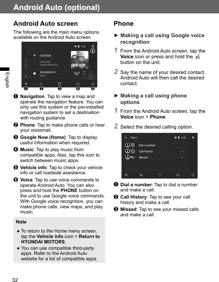 32Android Auto (optional)EnglishAndroid Auto (optional)Android Auto screenThe following are the main menu options available on the Android Auto screen.➊ ➋ ➌ ➍ ➎➏➊ Navigation: Tap to view a map and operate the navigation feature. You can only use this system or the pre-installed navigation system to set a destination with routing guidance.➋ Phone: Tap to make phone calls or hear your voicemail.➌ Google Now (Home): Tap to display useful information when required.➍ Music: Tap to play music from compatible apps. Also, tap this icon to switch between music apps.➎ Vehicle info: Tap to check your vehicle info or call roadside assistance.➏ Voice: Tap to use voice commands to operate Android Auto. You can also press and hold the PHONE button on the unit to use Google voice commands. With Google voice recognition, you can make phone calls, view maps, and play music.Note ●To return to the Home menu screen, tap the Vehicle info icon &gt; Return to HYUNDAI MOTORS. ●You can use compatible third-party apps. Refer to the Android Auto website for a list of compatible apps.Phone► Making a call using Google voice recognition1 From the Android Auto screen, tap the Voice icon or press and hold the   button on the unit.2 Say the name of your desired contact. Android Auto will then call the desired contact.► Making a call using phone options1 From the Android Auto screen, tap the Voice icon &gt; Phone.2 Select the desired calling option.➊➋➌➊ Dial a number: Tap to dial a number and make a call.➋ Call History: Tap to see your call history and make a call.➌ Missed: Tap to see your missed calls and make a call.