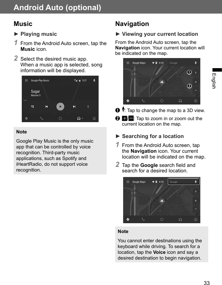 33EnglishAndroid Auto (optional)Music► Playing music1 From the Android Auto screen, tap the Music icon.2 Select the desired music app. When a music app is selected, song information will be displayed.NoteGoogle Play Music is the only music app that can be controlled by voice recognition. Third-party music applications, such as Spotify and iHeartRadio, do not support voice recognition.Navigation ► Viewing your current locationFrom the Android Auto screen, tap the Navigation icon. Your current location will be indicated on the map.➊➋➊  : Tap to change the map to a 3D view.➋  / : Tap to zoom in or zoom out the current location on the map.► Searching for a location1 From the Android Auto screen, tap the Navigation icon. Your current location will be indicated on the map.2 Tap the Google search field and search for a desired location.NoteYou cannot enter destinations using the keyboard while driving. To search for a location, tap the Voice icon and say a desired destination to begin navigation.