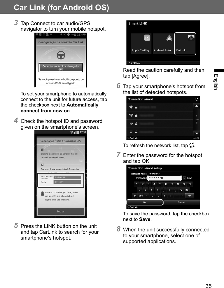35EnglishCar Link (for Android OS)3 Tap Connect to car audio/GPS navigator to turn your mobile hotspot.To set your smartphone to automatically connect to the unit for future access, tap the checkbox next to Automatically connect from now on.4 Check the hotspot ID and password given on the smartphone&apos;s screen.5 Press the LINK button on the unit and tap CarLink to search for your smartphone’s hotspot.Read the caution carefully and then tap [Agree].6 Tap your smartphone&apos;s hotspot from the list of detected hotspots.To refresh the network list, tap  .7 Enter the password for the hotspot and tap OK.To save the password, tap the checkbox next to Save.8 When the unit successfully connected to your smartphone, select one of supported applications.