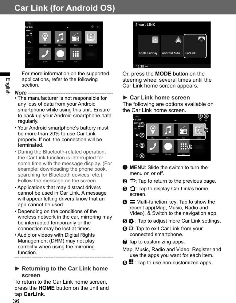 36Car Link (for Android OS)EnglishOr, press the MODE button on the steering wheel several times until the Car Link home screen appears.► Car Link home screenThe following are options available on the Car Link home screen.➋➏➌➐➊➎➍➑➊ MENU: Slide the switch to turn the menu on or off.➋  : Tap to return to the previous page.➌  : Tap to display Car Link’s home screen.➍   Multi-function key: Tap to show the recent app(Map, Music, Radio and Video). &amp; Switch to the navigation app.➎   : Tap to adjust more Car Link settings. ➏  : Tap to exit Car Link from your connected smartphone.➐ Tap to customizing apps. Map, Music, Radio and Video: Register and use the apps you want for each item.➑   : Tap to use non-customized apps.For more information on the supported applications, refer to the following section.Note --------------------------------------------------• The manufacturer is not responsible for any loss of data from your Android smartphone while using this unit. Ensure to back up your Android smartphone data regularly.• Your Android smartphone&apos;s battery must be more than 20% to use Car Link properly. If not, the connection will be terminated.• During the Bluetooth-related operation, the Car Link function is interrupted for some time with the message display. (For example: downloading the phone book, searching for Bluetooth devices, etc.) Follow the message on the screen.• Applications that may distract drivers cannot be used in Car Link. A message will appear letting drivers know that an app cannot be used.• Depending on the conditions of the wireless network in the car, mirroring may be interrupted temporarily or the connection may be lost at times.• Audio or videos with Digital Rights Management (DRM) may not play correctly when using the mirroring function.----------------------------------------------------------► Returning to the Car Link home screen To return to the Car Link home screen, press the HOME button on the unit and tap CarLink.