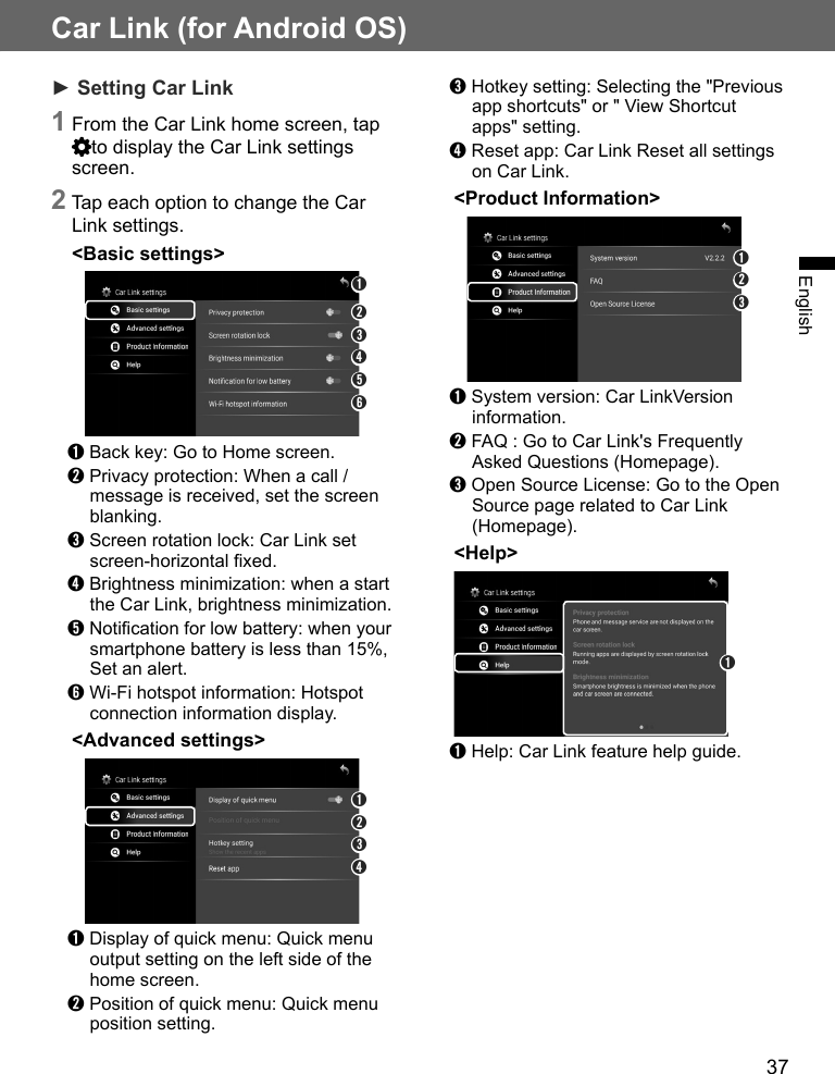 37English➌ Hotkey setting: Selecting the &quot;Previous app shortcuts&quot; or &quot; View Shortcut apps&quot; setting.➍ Reset app: Car Link Reset all settings on Car Link.&lt;Product Information&gt;➋➌➊➊ System version: Car LinkVersion information.➋ FAQ : Go to Car Link&apos;s Frequently Asked Questions (Homepage).➌ Open Source License: Go to the Open Source page related to Car Link (Homepage).&lt;Help&gt;➊➊ Help: Car Link feature help guide.► Setting Car Link 1 From the Car Link home screen, tap to display the Car Link settings screen.2 Tap each option to change the Car Link settings.&lt;Basic settings&gt;➋➌➍➎➏➊➊ Back key: Go to Home screen.➋ Privacy protection: When a call / message is received, set the screen blanking.➌ Screen rotation lock: Car Link set screen-horizontal xed.➍ Brightness minimization: when a start the Car Link, brightness minimization.➎ Notication for low battery: when your smartphone battery is less than 15%, Set an alert.➏ Wi-Fi hotspot information: Hotspot connection information display.&lt;Advanced settings&gt;➋➌➍➊➊ Display of quick menu: Quick menu output setting on the left side of the home screen.➋ Position of quick menu: Quick menu position setting.Car Link (for Android OS)