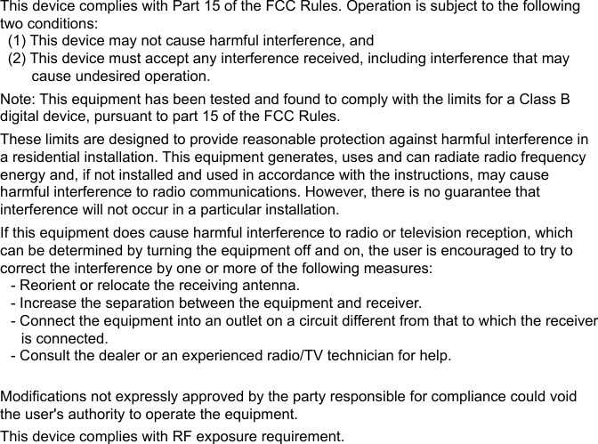 This device complies with Part 15 of the FCC Rules. Operation is subject to the following two conditions:(1) This device may not cause harmful interference, and(2) This device must accept any interference received, including interference that may cause undesired operation.Note: This equipment has been tested and found to comply with the limits for a Class B digital device, pursuant to part 15 of the FCC Rules.These limits are designed to provide reasonable protection against harmful interference in a residential installation. This equipment generates, uses and can radiate radio frequency energy and, if not installed and used in accordance with the instructions, may cause harmful interference to radio communications. However, there is no guarantee that interference will not occur in a particular installation.If this equipment does cause harmful interference to radio or television reception, which can be determined by turning the equipment off and on, the user is encouraged to try to correct the interference by one or more of the following measures:- Reorient or relocate the receiving antenna.- Increase the separation between the equipment and receiver.- Connect the equipment into an outlet on a circuit different from that to which the receiver is connected.- Consult the dealer or an experienced radio/TV technician for help.Modifications not expressly approved by the party responsible for compliance could void the user&apos;s authority to operate the equipment.This device complies with RF exposure requirement.