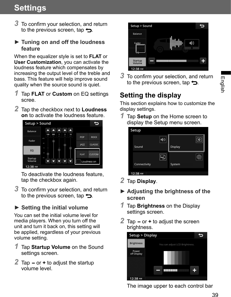 39SettingsEnglish3 To confirm your selection, and return to the previous screen, tap  .► Tuning on and off the loudness featureWhen the equalizer style is set to FLAT or User Customization, you can activate the loudness feature which compensates by increasing the output level of the treble and bass. This feature will help improve sound quality when the source sound is quiet.1 Tap FLAT or Custom on EQ settings scree.2 Tap the checkbox next to Loudness on to activate the loudness feature. To deactivate the loudness feature, tap the checkbox again.3 To confirm your selection, and return to the previous screen, tap  .► Setting the initial volumeYou can set the initial volume level for media players. When you turn off the unit and turn it back on, this setting will be applied, regardless of your previous volume setting.1 Tap Startup Volume on the Sound settings screen.2 Tap - or + to adjust the startup volume level.3 To confirm your selection, and return to the previous screen, tap  .Setting the displayThis section explains how to customize the display settings.1 Tap Setup on the Home screen to display the Setup menu screen. 2 Tap Display.► Adjusting the brightness of the screen1 Tap Brightness on the Display settings screen.2 Tap - or + to adjust the screen brightness.The image upper to each control bar 