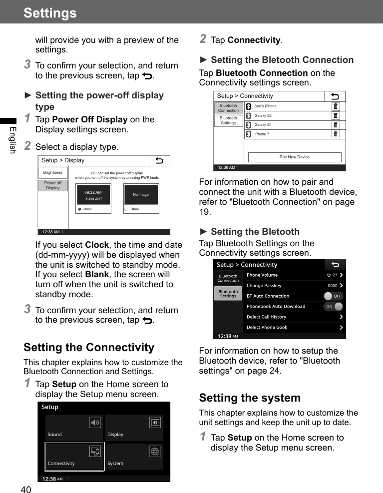 40SettingsEnglishwill provide you with a preview of the settings.3 To confirm your selection, and return to the previous screen, tap  .► Setting the power-off display type1 Tap Power Off Display on the Display settings screen.2 Select a display type.Setup &gt; Display12:38 AM  lBrightnessPower off DisplayYou can set the power off display when you turn off the system by pressing PWR knob.Clock BlankNo Image09:32 AM16-JAN-2017If you select Clock, the time and date (dd-mm-yyyy) will be displayed when the unit is switched to standby mode.If you select Blank, the screen will turn off when the unit is switched to standby mode.3 To confirm your selection, and return to the previous screen, tap  .Setting the ConnectivityThis chapter explains how to customize the Bluetooth Connection and Settings.1 Tap Setup on the Home screen to display the Setup menu screen. 2 Tap Connectivity.► Setting the Bletooth ConnectionTap Bluetooth Connection on the Connectivity settings screen.Setup &gt; Connectivity12:38 AM  lBluetoothConnectionBluetooth SettingsiPhone 7Galaxy S4Galaxy S3Son’s iPhonePair New DeviceFor information on how to pair and connect the unit with a Bluetooth device, refer to &quot;Bluetooth Connection&quot; on page 19.► Setting the BletoothTap Bluetooth Settings on the Connectivity settings screen.For information on how to setup the Bluetooth device, refer to &quot;Bluetooth settings&quot; on page 24.Setting the systemThis chapter explains how to customize the unit settings and keep the unit up to date.1 Tap Setup on the Home screen to display the Setup menu screen. 