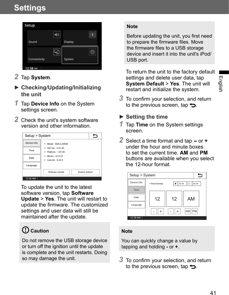 41SettingsEnglish2 Tap System.► Checking/Updating/Initializing the unit1 Tap Device Info on the System settings screen.2 Check the unit&apos;s system software version and other information.Setup &gt; System12:38 AM  lDevice InfoTimeDateLanguageModel : SDA-L3000SSW Ver : 0.01.00Platform : 1.87.00Micom : 0.01.07CarLink : 0.43.0Software Update System DefaultTo update the unit to the latest software version, tap Software Update &gt; Yes. The unit will restart to update the firmware. The customized settings and user data will still be maintained after the update. CautionDo not remove the USB storage device or turn off the ignition until the update is complete and the unit restarts. Doing so may damage the unit.NoteBefore updating the unit, you first need to prepare the firmware files. Move the firmware files to a USB storage device and insert it into the unit&apos;s iPod/USB port.To return the unit to the factory default settings and delete user data, tap System Default &gt; Yes. The unit will restart and initialize the system.3 To confirm your selection, and return to the previous screen, tap  .► Setting the time1 Tap Time on the System settings screen.2 Select a time format and tap - or + under the hour and minute boxes to set the current time. AM and PM buttons are available when you select the 12-hour format.Setup &gt; System12:38 AM  lDevice InfoTimeDateLanguageTime format12 12 AM12 Hr 24 Hr- + - + AM PMNoteYou can quickly change a value by tapping and holding - or +.3 To confirm your selection, and return to the previous screen, tap  .