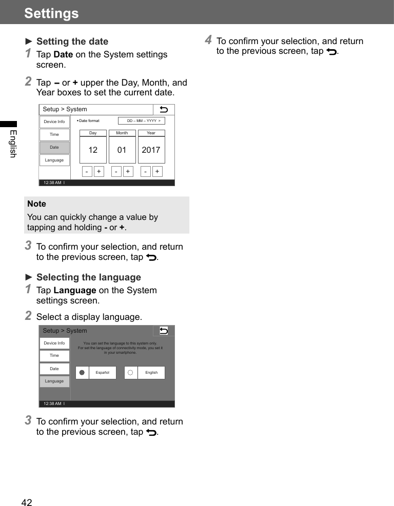 42SettingsEnglish► Setting the date1 Tap Date on the System settings screen.2 Tap - or + upper the Day, Month, and Year boxes to set the current date.Setup &gt; System12:38 AM  lDevice InfoTimeDateLanguageDate format12 01 2017Day Month YearDD –MM –YYYY  &gt;- + - + - +NoteYou can quickly change a value by tapping and holding - or +.3 To confirm your selection, and return to the previous screen, tap  .► Selecting the language1 Tap Language on the System settings screen.2 Select a display language.Setup &gt; System12:38 AM  lDevice InfoTimeDateLanguageYou can set the language to this system only.For set the language of connectivity mode, you set it in your smartphone.EnglishEspañol3 To confirm your selection, and return to the previous screen, tap  .4 To confirm your selection, and return to the previous screen, tap  . 