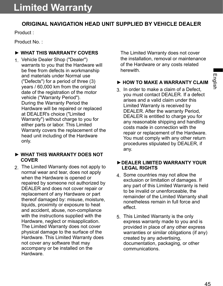 45EnglishLimited WarrantyORIGINAL NAVIGATION HEAD UNIT SUPPLIED BY VEHICLE DEALERProduct :Product No. :► WHAT THIS WARRANTY COVERS1.  Vehicle Dealer Shop (&quot;Dealer&quot;) warrants to you that the Hardware will be free from defects in workmanship and materials under Normal use (&quot;Defects&quot;) for a period of three (3) years / 60,000 km from the original date of the registration of the motor vehicle (&quot;Warranty Period&quot;). During the Warranty Period the Hardware will be repaired or replaced at DEALER&apos;s choice (&quot;Limited Warranty&quot;) without charge to you for either parts or labor. This Limited Warranty covers the replacement of the head unit including of the Hardware only.►  WHAT THIS WARRANTY DOES NOT COVER2.  The Limited Warranty does not apply to normal wear and tear, does not apply when the Hardware is opened or repaired by someone not authorized by DEALER and does not cover repair or replacement of any Hardware or part thereof damaged by: misuse, moisture, liquids, proximity or exposure to heat and accident, abuse, non-compliance with the instructions supplied with the Hardware, neglect or misapplication. The Limited Warranty does not cover physical damage to the surface of the Hardware. This Limited Warranty does not cover any software that may accompany or be installed on the Hardware.    The Limited Warranty does not cover the installation, removal or maintenance of the Hardware or any costs related herewith.► HOW TO MAKE A WARRANTY CLAIM3.  In order to make a claim of a Defect, you must contact DEALER. If a defect arises and a valid claim under this Limited Warranty is received by DEALER. After the warranty Period, DEALER is entitled to charge you for any reasonable shipping and handling costs made in connection with the repair or replacement of the Hardware. You must comply with any other return procedures stipulated by DEALER, if any.►DEALER LIMITED WARRANTY YOUR LEGAL RIGHTS4.  Some countries may not allow the exclusion or limitation of damages. If any part of this Limited Warranty is held to be invalid or unenforceable, the remainder of the Limited Warranty shall nonetheless remain in full force and effect.5.  This Limited Warranty is the only express warranty made to you and is provided in place of any other express warranties or similar obligations (if any) created by any advertising, documentation, packaging, or other communications.