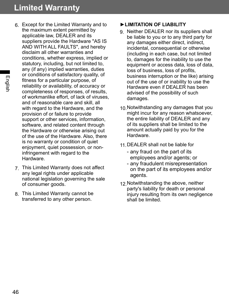 46Limited WarrantyEnglish6.  Except for the Limited Warranty and to the maximum extent permitted by applicable law, DEALER and its suppliers provide the Hardware &quot;AS IS AND WITH ALL FAULTS&quot;, and hereby disclaim all other warranties and conditions, whether express, implied or statutory, including, but not limited to, any (if any) implied warranties, duties or conditions of satisfactory quality, of fitness for a particular purpose, of reliability or availability, of accuracy or completeness of responses, of results, of workmanlike effort, of lack of viruses, and of reasonable care and skill, all with regard to the Hardware, and the provision of or failure to provide support or other services, information, software, and related content through the Hardware or otherwise arising out of the use of the Hardware. Also, there is no warranty or condition of quiet enjoyment, quiet possession, or non-infringement with regard to the Hardware.7.  This Limited Warranty does not affect any legal rights under applicable national legislation governing the sale of consumer goods.8.  This Limited Warranty cannot be transferred to any other person.►LIMITATION OF LIABILITY9.  Neither DEALER nor its suppliers shall be liable to you or to any third party for any damages either direct, indirect, incidental, consequential or otherwise (including in each case, but not limited to, damages for the inability to use the equipment or access data, loss of data, loss of business, loss of profits, business interruption or the like) arising out of the use of or inability to use the Hardware even if DEALER has been advised of the possibility of such damages.10. Notwithstanding any damages that you might incur for any reason whatsoever, the entire liability of DEALER and any of its suppliers shall be limited to the amount actually paid by you for the Hardware.11. DEALER shall not be liable for-  any fraud on the part of its employees and/or agents; or-  any fraudulent misrepresentation on the part of its employees and/or agents.12. Notwithstanding the above, neither party&apos;s liability for death or personal injury resulting from its own negligence shall be limited.