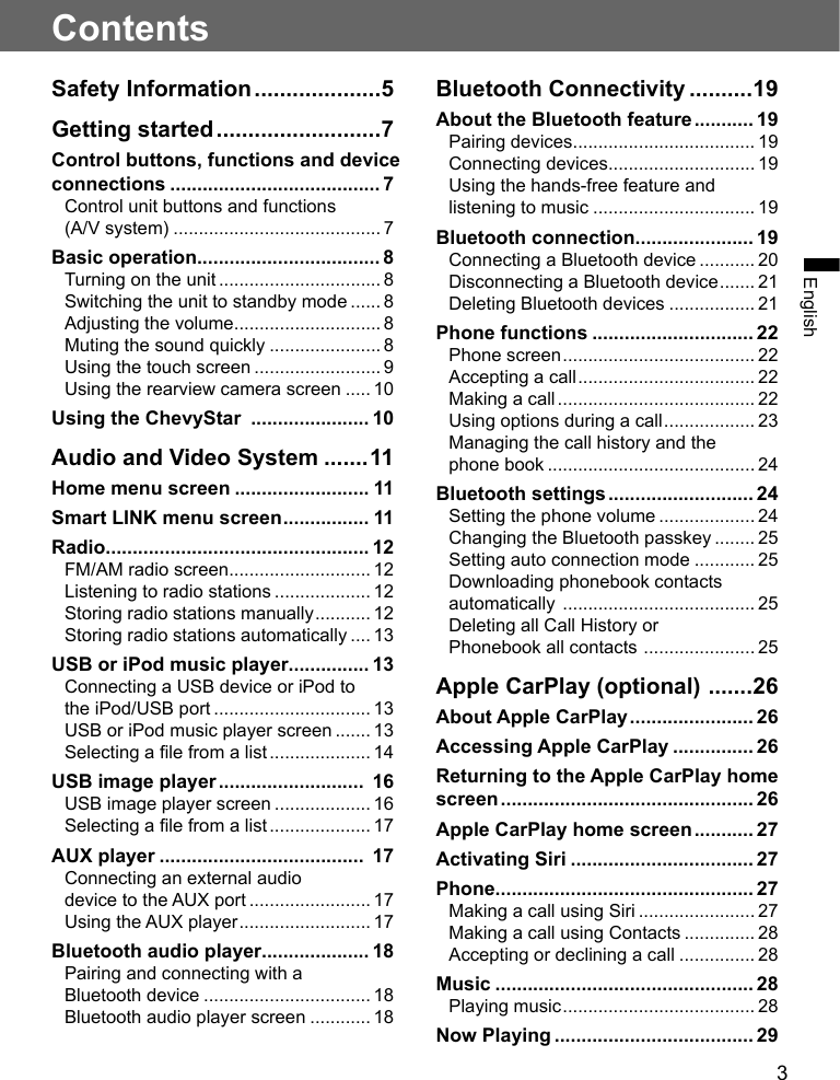 3EnglishContentsSafety Information ....................5Getting started ..........................7Control buttons, functions and device connections ....................................... 7Control unit buttons and functions (A/V system) ......................................... 7Basic operation.................................. 8Turning on the unit ................................ 8Switching the unit to standby mode ...... 8Adjusting the volume ............................. 8Muting the sound quickly ...................... 8Using the touch screen ......................... 9Using the rearview camera screen ..... 10Using the ChevyStar  ...................... 10Audio and Video System .......11Home menu screen ......................... 11Smart LINK menu screen ................ 11Radio ................................................. 12FM/AM radio screen ............................ 12Listening to radio stations ................... 12Storing radio stations manually ........... 12Storing radio stations automatically .... 13USB or iPod music player............... 13Connecting a USB device or iPod to the iPod/USB port ............................... 13USB or iPod music player screen ....... 13Selecting a le from a list .................... 14USB image player ...........................  16USB image player screen ................... 16Selecting a le from a list .................... 17AUX player ......................................  17Connecting an external audiodevice to the AUX port ........................ 17Using the AUX player .......................... 17Bluetooth audio player .................... 18Pairing and connecting with a Bluetooth device ................................. 18Bluetooth audio player screen ............ 18Bluetooth Connectivity ..........19About the Bluetooth feature ........... 19Pairing devices .................................... 19Connecting devices ............................. 19Using the hands-free feature and listening to music ................................ 19Bluetooth connection ...................... 19Connecting a Bluetooth device ........... 20Disconnecting a Bluetooth device ....... 21Deleting Bluetooth devices ................. 21Phone functions .............................. 22Phone screen ...................................... 22Accepting a call ................................... 22Making a call ....................................... 22Using options during a call .................. 23Managing the call history and the phone book ......................................... 24Bluetooth settings ........................... 24Setting the phone volume ................... 24Changing the Bluetooth passkey ........ 25Setting auto connection mode ............ 25Downloading phonebook contacts automatically  ...................................... 25Deleting all Call History or Phonebook all contacts  ...................... 25Apple CarPlay (optional)  .......26About Apple CarPlay ....................... 26Accessing Apple CarPlay ............... 26Returning to the Apple CarPlay home screen ............................................... 26Apple CarPlay home screen ........... 27Activating Siri .................................. 27Phone ................................................ 27Making a call using Siri ....................... 27Making a call using Contacts .............. 28Accepting or declining a call ............... 28Music ................................................ 28Playing music ...................................... 28Now Playing ..................................... 29