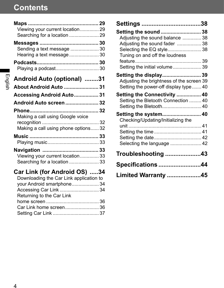 4ContentsEnglishMaps ................................................. 29Viewing your current location .............. 29Searching for a location ...................... 29Messages ......................................... 30Sending a text message ..................... 30Hearing a text message ...................... 30Podcasts........................................... 30Playing a podcast ................................ 30Android Auto (optional)  ........31About Android Auto ........................ 31Accessing Android Auto ................. 31Android Auto screen ....................... 32Phone ................................................ 32Making a call using Google voice recognition .......................................... 32Making a call using phone options ...... 32Music ................................................ 33Playing music ...................................... 33Navigation  ....................................... 33Viewing your current location .............. 33Searching for a location ...................... 33Car Link (for Android OS)  .....34Downloading the Car Link application to your Android smartphone .................... 34Accessing Car Link ............................. 34Returning to the Car Linkhome screen ....................................... 36Car Link home screen ......................... 36Setting Car Link .................................. 37Settings ...................................38Setting the sound ............................ 38Adjusting the sound balance  .............. 38Adjusting the sound fader  .................. 38Selecting the EQ style ......................... 38Tuning on and o the loudness feature ................................................. 39Setting the initial volume ..................... 39Setting the display ........................... 39Adjusting the brightness of the screen 39Setting the power-o display type ....... 40Setting the Connectivity ................. 40Setting the Bletooth Connection ......... 40Setting the Bletooth ............................. 40Setting the system........................... 40Checking/Updating/Initializing the unit ...................................................... 41Setting the time ................................... 41Setting the date ................................... 42Selecting the language ....................... 42Troubleshooting .....................43Specications .........................44Limited Warranty ....................45