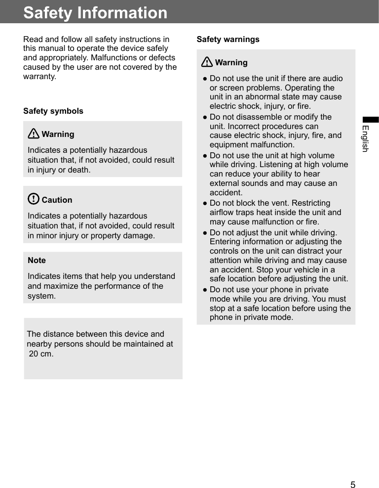 5EnglishSafety InformationRead and follow all safety instructions in this manual to operate the device safely and appropriately. Malfunctions or defects caused by the user are not covered by the warranty.Safety symbols WarningIndicates a potentially hazardous situation that, if not avoided, could result in injury or death. CautionIndicates a potentially hazardous situation that, if not avoided, could result in minor injury or property damage.NoteIndicates items that help you understand and maximize the performance of the system.Safety warnings Warning ●Do not use the unit if there are audio or screen problems. Operating the unit in an abnormal state may cause electric shock, injury, or fire. ●Do not disassemble or modify the unit. Incorrect procedures can cause electric shock, injury, fire, and equipment malfunction. ●Do not use the unit at high volume while driving. Listening at high volume can reduce your ability to hear external sounds and may cause an accident. ●Do not block the vent. Restricting airflow traps heat inside the unit and may cause malfunction or fire. ●Do not adjust the unit while driving. Entering information or adjusting the controls on the unit can distract your attention while driving and may cause an accident. Stop your vehicle in a safe location before adjusting the unit. ●Do not use your phone in private mode while you are driving. You must stop at a safe location before using the phone in private mode.The distance between this device and  nearby persons should be maintained at 20 cm.