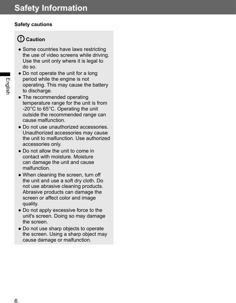 6Safety InformationEnglishSafety cautions Caution ●Some countries have laws restricting the use of video screens while driving. Use the unit only where it is legal to do so. ●Do not operate the unit for a long period while the engine is not operating. This may cause the battery to discharge. ●The recommended operating temperature range for the unit is from -20°C to 65°C. Operating the unit outside the recommended range can cause malfunction. ●Do not use unauthorized accessories. Unauthorized accessories may cause the unit to malfunction. Use authorized accessories only. ●Do not allow the unit to come in contact with moisture. Moisture can damage the unit and cause malfunction. ●When cleaning the screen, turn off the unit and use a soft dry cloth. Do not use abrasive cleaning products. Abrasive products can damage the screen or affect color and image quality. ●Do not apply excessive force to the unit&apos;s screen. Doing so may damage the screen. ●Do not use sharp objects to operate the screen. Using a sharp object may cause damage or malfunction.