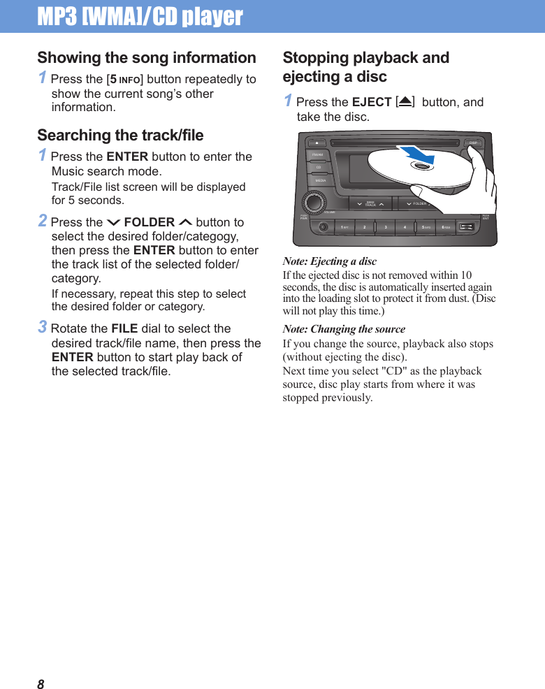 MP3 [WMA]/CD player 8Showing the song information1 Press the [5 INFO] button repeatedly to show the current song’s other information.Searching the track/file1 Press the ENTER button to enter the Music search mode.Track/File list screen will be displayed for 5 seconds.2 Press the   FOLDER   button to select the desired folder/categogy, then press the ENTER button to enter the track list of the selected folder/category.If necessary, repeat this step to select the desired folder or category.3 Rotate the FILE dial to select the desired track/file name, then press the ENTER button to start play back of the selected track/file.Stopping playback and ejecting a disc1 Press the EJECT []  button, and take the disc.PUSHPWR1 RPT 5 INFO 6 RDM2 3 4PUSHENTVOLUME TUNE/FILEMEDIA SETUPFOLDERSEEKTRACKCDFM/AM ASTDISPNote: Ejecting a discIf the ejected disc is not removed within 10 seconds, the disc is automatically inserted again into the loading slot to protect it from dust. (Disc will not play this time.)Note: Changing the sourceIf you change the source, playback also stops (without ejecting the disc).Next time you select &quot;CD&quot; as the playback source, disc play starts from where it was stopped previously.