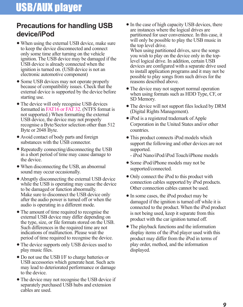 USB/AUX player 9Precautions for handling USB device/iPod● When using the external USB device, make sure to keep the device disconnected and connect only some time after turning on the vehicle ignition. The USB device may be damaged if the USB device is already connected when the ignition is turned on. (USB device is not an electronic automotive component)● Some USB devices may not operate properly because of compatibility issues. Check that the external device is supported by the device before starting use.● The device will only recognise USB devices formatted in FAT16 or FAT 32. (NTFS format is not supported.) When formatting the external USB device, the device may not properly recognise a Byte/Sector selection other than 512 Byte or 2048 Byte.● Avoid contact of body parts and foreign substances with the USB connector.● Repeatedly connecting/disconnecting the USB in a short period of time may cause damage to the device.● When disconnecting the USB, an abnormal sound may occur occasionally.● Abruptly disconnecting the external USB device while the USB is operating may cause the device to be damaged or function abnormally. Make sure to disconnect the USB device only after the audio power is turned off or when the audio is operating in a different mode.● The amount of time required to recognise the external USB device may differ depending on the type, size, or file formats stored on the USB. Such differences in the required time are not indications of malfunction. Please wait the period of time required to recognise the device.● The device supports only USB devices used to play music files. ● Do not use the USB I/F to charge batteries or USB accessories which generate heat. Such acts may lead to deteriorated performance or damage to the device.● The device may not recognise the USB device if separately purchased USB hubs and extension cables are used.● In the case of high capacity USB devices, there are instances where the logical drives are partitioned for user convenience. In this case, it will only be possible to play the USB music in the top level drive. When using partitioned drives, save the songs you wish to play on the device only in the top-level logical drive. In addition, certain USB devices are configured with a separate drive used to install application programs and it may not be possible to play songs from such drives for the reasons described above.● The device may not support normal operation when using formats such as HDD Type, CF, or SD Memory.● The device will not support files locked by DRM (Digital Rights Management).● iPod is a registered trademark of Apple Corporation in the United States and/or other countries.● This product connects iPod models which support the following and other devices are not supported.- iPod Nano/iPod/iPod Touch/iPhone models● Some iPod/iPhone models may not be supported/connected.● Only connect the iPod to this product with connection cables supported by iPod products. Other connection cables cannot be used.● In some cases, the iPod product may be damaged if the ignition is turned off while it is connected to the product. When the iPod product is not being used, keep it separate from this product with the car ignition turned off.● The playback functions and the information display items of the iPod player used with this product may differ from the iPod in terms of play order, method, and the information displayed.