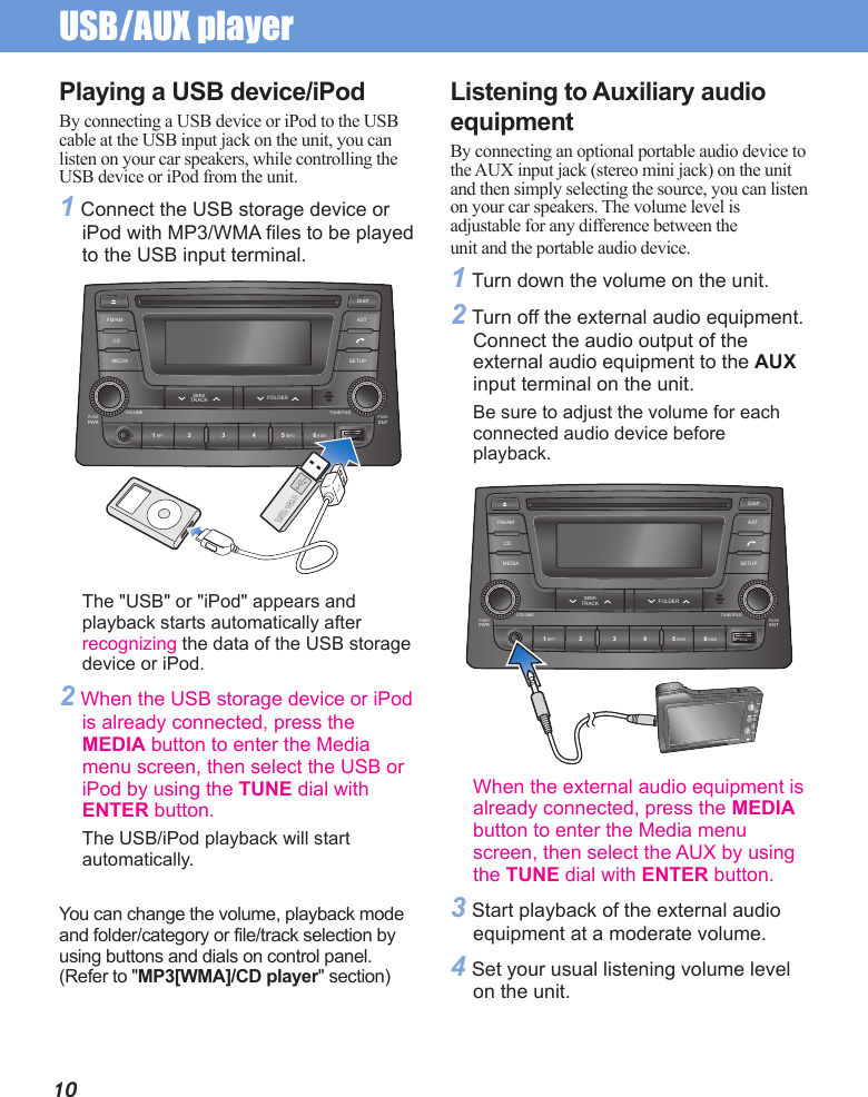 USB/AUX player 10Playing a USB device/iPodBy connecting a USB device or iPod to the USB cable at the USB input jack on the unit, you can listen on your car speakers, while controlling the USB device or iPod from the unit.1 Connect the USB storage device or iPod with MP3/WMA files to be played to the USB input terminal. Listening to Auxiliary audio equipmentBy connecting an optional portable audio device to the AUX input jack (stereo mini jack) on the unit and then simply selecting the source, you can listen on your car speakers. The volume level is adjustable for any difference between theunit and the portable audio device.1 Turn down the volume on the unit.2 Turn off the external audio equipment. Connect the audio output of the external audio equipment to the AUX input terminal on the unit.Be sure to adjust the volume for each connected audio device before playback.PUSHPWR1 RPT 5 INFO 6 RDM2 3 4PUSHENTVOLUME TUNE/FILEMEDIA SETUPFOLDERSEEKTRACKCDFM/AM ASTDISPThe &quot;USB&quot; or &quot;iPod&quot; appears and playback starts automatically after recognizing the data of the USB storage device or iPod.2 When the USB storage device or iPod is already connected, press the MEDIA button to enter the Media menu screen, then select the USB or iPod by using the TUNE dial with ENTER button.The USB/iPod playback will start automatically.You can change the volume, playback mode and folder/category or file/track selection by using buttons and dials on control panel. (Refer to &quot;MP3[WMA]/CD player&quot; section)When the external audio equipment is already connected, press the MEDIA button to enter the Media menu screen, then select the AUX by using the TUNE dial with ENTER button.3 Start playback of the external audio equipment at a moderate volume.4 Set your usual listening volume level on the unit.PUSHPWR1 RPT 5 INFO 6 RDM2 3 4PUSHENTVOLUME TUNE/FILEMEDIA SETUPFOLDERSEEKTRACKCDFM/AM ASTDISP