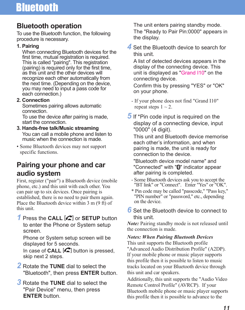 Bluetooth11Bluetooth operationTo use the Bluetooth function, the following procedure is necessary.1. PairingWhen connecting Bluetooth devices for the first time, mutual registration is required. This is called &quot;pairing&quot;. This registration (pairing) is required only for the first time, as this unit and the other devices will recognize each other automatically from the next time. (Depending on the device, you may need to input a pass code for each connection.)2. ConnectionSometimes pairing allows automatic connection.To use the device after pairing is made, start the connection.3. Hands-free talk/Music streamingYou can call a mobile phone and listen to music when the connection is made.• Some Bluetooth devices may not support specific functions.Pairing your phone and car audio systemFirst, register (&quot;pair&quot;) a Bluetooth device (mobile phone, etc.) and this unit with each other. You can pair up to six devices. Once pairing is established, there is no need to pair them again.Place the Bluetooth device within 3 m (9 ft) of this unit.1 Press the CALL [] or SETUP button to enter the Phone or System setup screen. Phone or System setup screen will be displayed for 5 seconds.In case of CALL [] button is pressed, skip next 2 steps.2 Rotate the TUNE dial to select the &quot;Bluetooth&quot;, then press ENTER button.3 Rotate the TUNE dial to select the &quot;Pair Device&quot; menu, then press ENTER button.The unit enters pairing standby mode. The &quot;Ready to Pair Pin:0000&quot; appears in the display.4 Set the Bluetooth device to search for this unit. A list of detected devices appears in the display of the connecting device. This unit is displayed as &quot;Grand I10&quot; on the connecting device. Confirm this by pressing &quot;YES&quot; or &quot;OK&quot; on your phone.- If your phone does not find &quot;Grand I10&quot; repeat steps 1 ~ 2.5 If *Pin code input is required on the display of a connecting device, input &quot;0000&quot; (4 digit).This unit and Bluetooth device memorise each other’s information, and when pairing is made, the unit is ready for connection to the device. &quot;Bluetooth device model name&quot; and &quot;Connected&quot; with &quot; &quot; indicator appear after pairing is completed. - Some Bluetooth devices ask you to accept the &quot;BT link&quot; or &quot;Connect&quot;.   Enter &quot;Yes&quot; or &quot;OK&quot;.* Pin code may be called &quot;passcode,&quot; &quot;Pass key,&quot; &quot;PIN number&quot; or &quot;password,&quot; etc., depending on the device.6 Set the Bluetooth device to connect to this unit.Note: Pairing standby mode is not released until the connection is made.Notes: When Pairing Bluetooth DevicesThis unit supports the Bluetooth profile &quot;Advanced Audio Distribution Profile&quot; (A2DP). If your mobile phone or music player supports this profile then it is possible to listen to music tracks located on your Bluetooth device through this unit and car speakers. Additionally, this unit supports the &quot;Audio Video Remote Control Profile&quot; (AVRCP).  If your Bluetooth mobile phone or music player supports this profile then it is possible to advance to the 