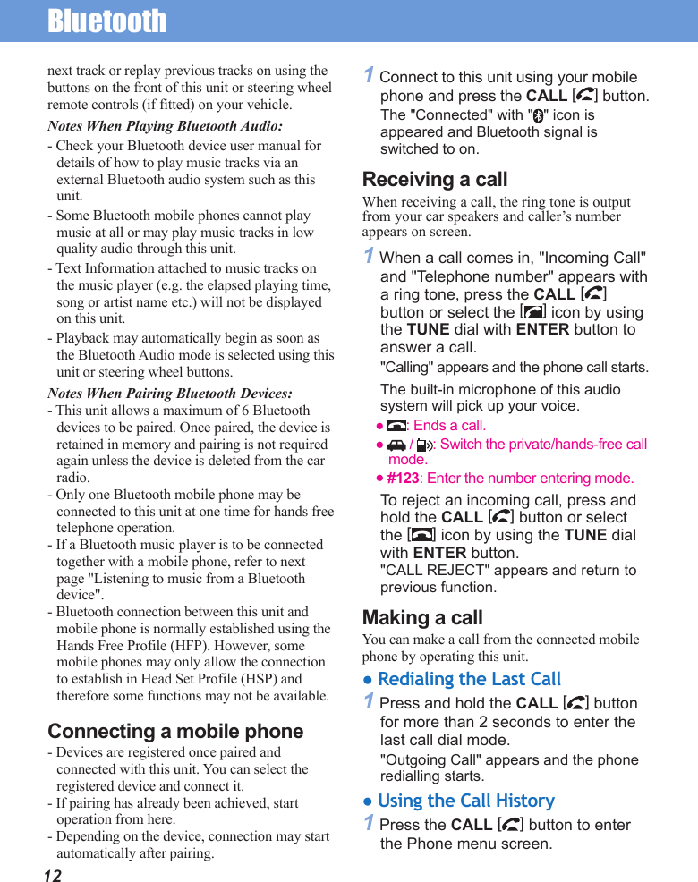 Bluetooth12next track or replay previous tracks on using the buttons on the front of this unit or steering wheel remote controls (if fitted) on your vehicle. Notes When Playing Bluetooth Audio: - Check your Bluetooth device user manual for details of how to play music tracks via an external Bluetooth audio system such as this unit. - Some Bluetooth mobile phones cannot play music at all or may play music tracks in low quality audio through this unit. - Text Information attached to music tracks on the music player (e.g. the elapsed playing time, song or artist name etc.) will not be displayed on this unit. - Playback may automatically begin as soon as the Bluetooth Audio mode is selected using this unit or steering wheel buttons. Notes When Pairing Bluetooth Devices: - This unit allows a maximum of 6 Bluetooth devices to be paired. Once paired, the device is retained in memory and pairing is not required again unless the device is deleted from the car radio. - Only one Bluetooth mobile phone may be connected to this unit at one time for hands free telephone operation. - If a Bluetooth music player is to be connected together with a mobile phone, refer to next page &quot;Listening to music from a Bluetooth device&quot;. - Bluetooth connection between this unit and mobile phone is normally established using the Hands Free Profile (HFP). However, some mobile phones may only allow the connection to establish in Head Set Profile (HSP) and therefore some functions may not be available. Connecting a mobile phone- Devices are registered once paired and connected with this unit. You can select the registered device and connect it.- If pairing has already been achieved, start operation from here.- Depending on the device, connection may start automatically after pairing.1 Connect to this unit using your mobile phone and press the CALL [] button.The &quot;Connected&quot; with &quot; &quot; icon is appeared and Bluetooth signal is switched to on.Receiving a callWhen receiving a call, the ring tone is output from your car speakers and caller’s number appears on screen.1 When a call comes in, &quot;Incoming Call&quot; and &quot;Telephone number&quot; appears with a ring tone, press the CALL [] button or select the [ ] icon by using the TUNE dial with ENTER button to answer a call. &quot;Calling&quot; appears and the phone call starts. The built-in microphone of this audio system will pick up your voice.●  : Ends a call. ●   /  : Switch the private/hands-free call mode. ● #123: Enter the number entering mode. To reject an incoming call, press and hold the CALL [ ] button or select the [ ] icon by using the TUNE dial with ENTER button. &quot;CALL REJECT&quot; appears and return to previous function.Making a callYou can make a call from the connected mobile phone by operating this unit.● Redialing the Last Call1 Press and hold the CALL [] button for more than 2 seconds to enter the last call dial mode.&quot;Outgoing Call&quot; appears and the phone redialling starts.● Using the Call History1 Press the CALL [] button to enter the Phone menu screen.