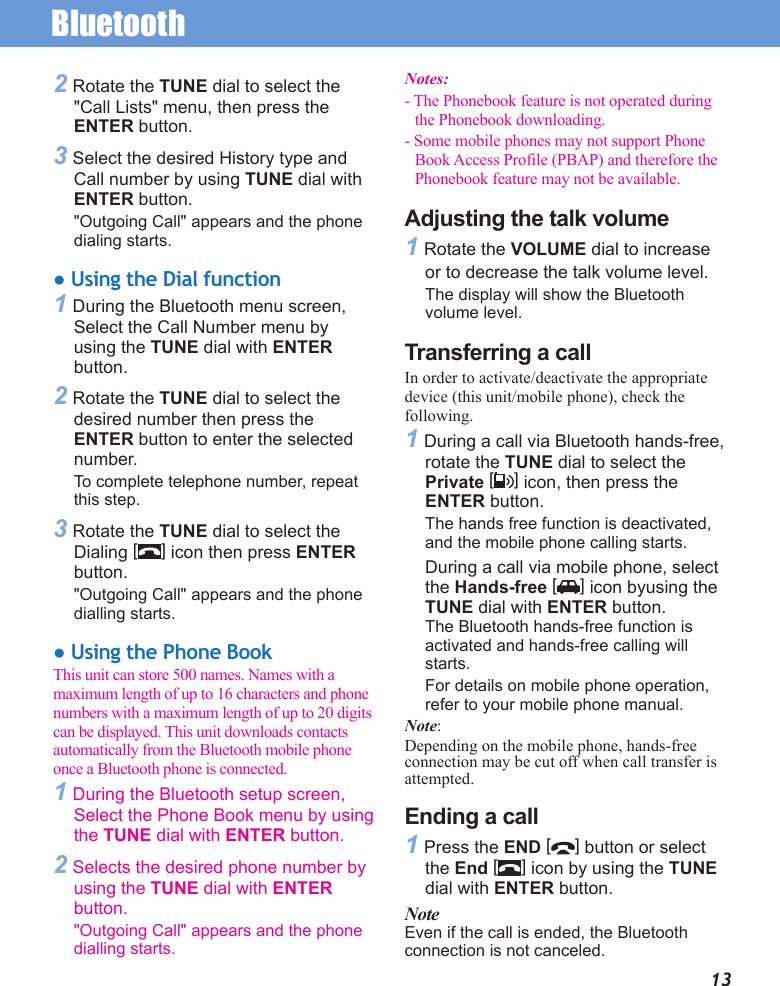 Bluetooth132 Rotate the TUNE dial to select the &quot;Call Lists&quot; menu, then press the ENTER button.3 Select the desired History type and Call number by using TUNE dial with ENTER button.&quot;Outgoing Call&quot; appears and the phone dialing starts.● Using the Dial function1 During the Bluetooth menu screen,  Select the Call Number menu by using the TUNE dial with ENTER button.2 Rotate the TUNE dial to select the desired number then press the ENTER button to enter the selected number.To complete telephone number, repeat this step.3 Rotate the TUNE dial to select the Dialing [] icon then press ENTER button.&quot;Outgoing Call&quot; appears and the phone dialling starts.● Using the Phone BookThis unit can store 500 names. Names with a maximum length of up to 16 characters and phone numbers with a maximum length of up to 20 digits can be displayed. This unit downloads contacts automatically from the Bluetooth mobile phone once a Bluetooth phone is connected. 1 During the Bluetooth setup screen, Select the Phone Book menu by using the TUNE dial with ENTER button.2 Selects the desired phone number by using the TUNE dial with ENTER button.&quot;Outgoing Call&quot; appears and the phone dialling starts.Notes: - The Phonebook feature is not operated during the Phonebook downloading. - Some mobile phones may not support Phone Book Access Profile (PBAP) and therefore the Phonebook feature may not be available. Adjusting the talk volume1 Rotate the VOLUME dial to increase or to decrease the talk volume level.The display will show the Bluetooth volume level.Transferring a callIn order to activate/deactivate the appropriate device (this unit/mobile phone), check the following.1 During a call via Bluetooth hands-free, rotate the TUNE dial to select the Private [] icon, then press the ENTER button. The hands free function is deactivated, and the mobile phone calling starts.During a call via mobile phone, select the Hands-free [ ] icon byusing the TUNE dial with ENTER button. The Bluetooth hands-free function is activated and hands-free calling will starts.For details on mobile phone operation, refer to your mobile phone manual.Note:Depending on the mobile phone, hands-free connection may be cut off when call transfer is attempted.Ending a call1 Press the END [] button or select the End [] icon by using the TUNE dial with ENTER button.NoteEven if the call is ended, the Bluetooth  connection is not canceled.