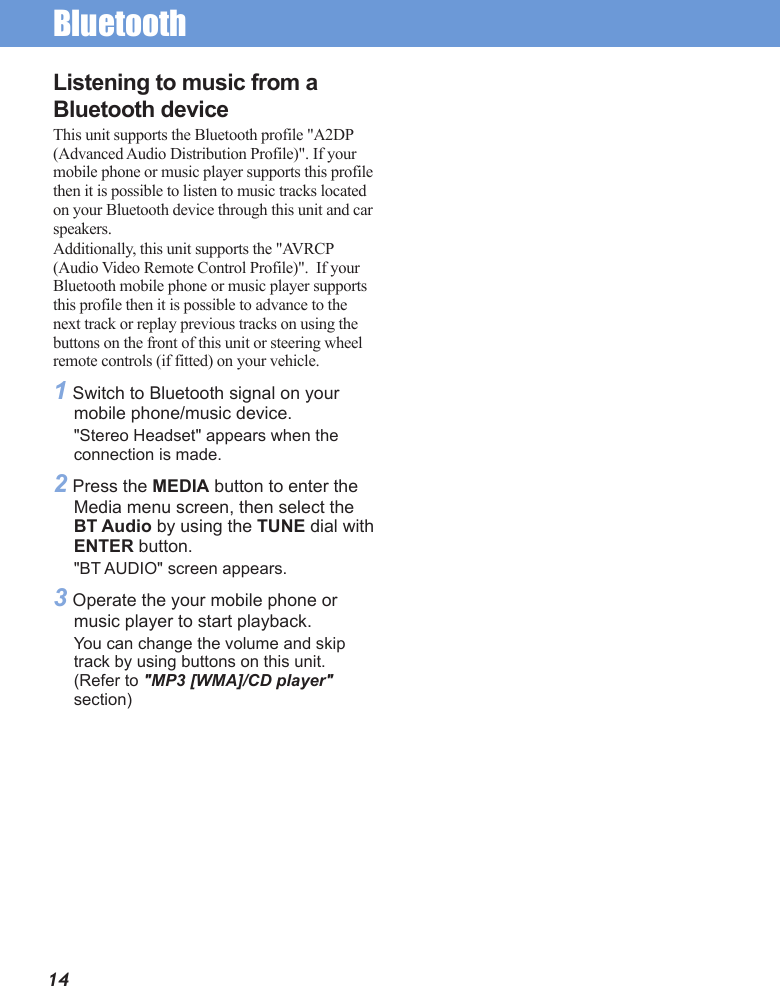 Bluetooth14Listening to music from a Bluetooth deviceThis unit supports the Bluetooth profile &quot;A2DP  (Advanced Audio Distribution Profile)&quot;. If your mobile phone or music player supports this profile then it is possible to listen to music tracks located on your Bluetooth device through this unit and car speakers. Additionally, this unit supports the &quot;AVRCP (Audio Video Remote Control Profile)&quot;.  If your Bluetooth mobile phone or music player supports this profile then it is possible to advance to the next track or replay previous tracks on using the buttons on the front of this unit or steering wheel remote controls (if fitted) on your vehicle. 1 Switch to Bluetooth signal on your mobile phone/music device.&quot;Stereo Headset&quot; appears when the connection is made.2 Press the MEDIA button to enter the Media menu screen, then select the BT Audio by using the TUNE dial with ENTER button.&quot;BT AUDIO&quot; screen appears.3 Operate the your mobile phone or music player to start playback.You can change the volume and skip track by using buttons on this unit. (Refer to &quot;MP3 [WMA]/CD player&quot; section)