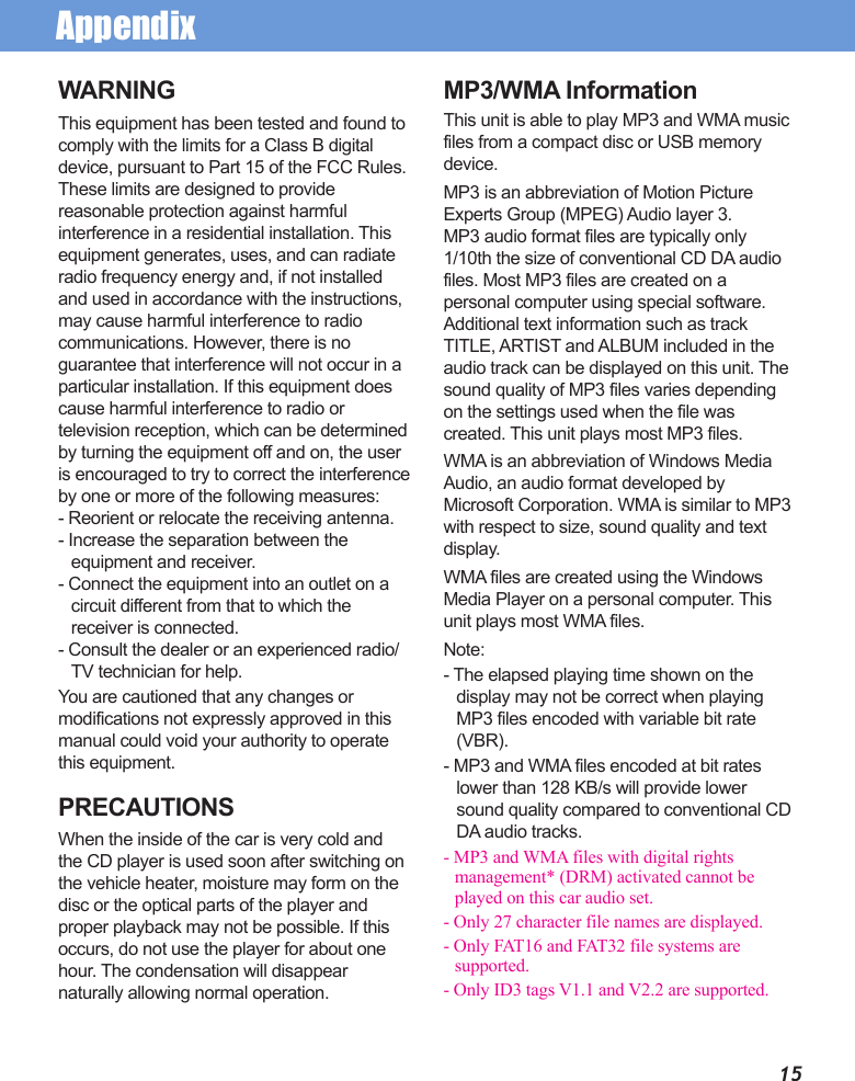 AppendixWARNINGThis equipment has been tested and found to comply with the limits for a Class B digital device, pursuant to Part 15 of the FCC Rules. These limits are designed to provide reasonable protection against harmful interference in a residential installation. This equipment generates, uses, and can radiate radio frequency energy and, if not installed and used in accordance with the instructions, may cause harmful interference to radio communications. However, there is no guarantee that interference will not occur in a particular installation. If this equipment does cause harmful interference to radio or television reception, which can be determined by turning the equipment off and on, the user is encouraged to try to correct the interference by one or more of the following measures:- Reorient or relocate the receiving antenna.- Increase the separation between the equipment and receiver.- Connect the equipment into an outlet on a circuit different from that to which the receiver is connected.- Consult the dealer or an experienced radio/TV technician for help.You are cautioned that any changes or modifications not expressly approved in this manual could void your authority to operate this equipment.PRECAUTIONSWhen the inside of the car is very cold and the CD player is used soon after switching on the vehicle heater, moisture may form on the disc or the optical parts of the player and proper playback may not be possible. If this occurs, do not use the player for about one hour. The condensation will disappear naturally allowing normal operation.MP3/WMA InformationThis unit is able to play MP3 and WMA music files from a compact disc or USB memory device.MP3 is an abbreviation of Motion Picture Experts Group (MPEG) Audio layer 3. MP3 audio format files are typically only 1/10th the size of conventional CD DA audio files. Most MP3 files are created on a personal computer using special software. Additional text information such as track TITLE, ARTIST and ALBUM included in the audio track can be displayed on this unit. The sound quality of MP3 files varies depending on the settings used when the file was created. This unit plays most MP3 files.WMA is an abbreviation of Windows Media Audio, an audio format developed by Microsoft Corporation. WMA is similar to MP3 with respect to size, sound quality and text display.WMA files are created using the Windows Media Player on a personal computer. This unit plays most WMA files.Note:- The elapsed playing time shown on the display may not be correct when playing MP3 files encoded with variable bit rate (VBR).- MP3 and WMA files encoded at bit rates lower than 128 KB/s will provide lower sound quality compared to conventional CD DA audio tracks.- MP3 and WMA files with digital rights management* (DRM) activated cannot be played on this car audio set.- Only 27 character file names are displayed.- Only FAT16 and FAT32 file systems are supported.- Only ID3 tags V1.1 and V2.2 are supported.15
