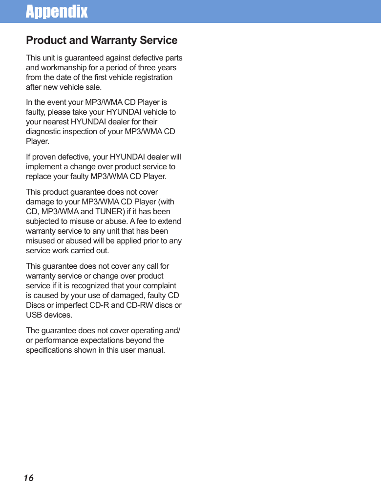 Appendix16Product and Warranty ServiceThis unit is guaranteed against defective parts and workmanship for a period of three years from the date of the first vehicle registration after new vehicle sale.In the event your MP3/WMA CD Player is faulty, please take your HYUNDAI vehicle to your nearest HYUNDAI dealer for their diagnostic inspection of your MP3/WMA CD Player.If proven defective, your HYUNDAI dealer will implement a change over product service to replace your faulty MP3/WMA CD Player.This product guarantee does not cover damage to your MP3/WMA CD Player (with CD, MP3/WMA and TUNER) if it has been subjected to misuse or abuse. A fee to extend warranty service to any unit that has been misused or abused will be applied prior to any service work carried out.This guarantee does not cover any call for warranty service or change over product service if it is recognized that your complaint is caused by your use of damaged, faulty CD Discs or imperfect CD-R and CD-RW discs or USB devices.The guarantee does not cover operating and/or performance expectations beyond the specifications shown in this user manual.