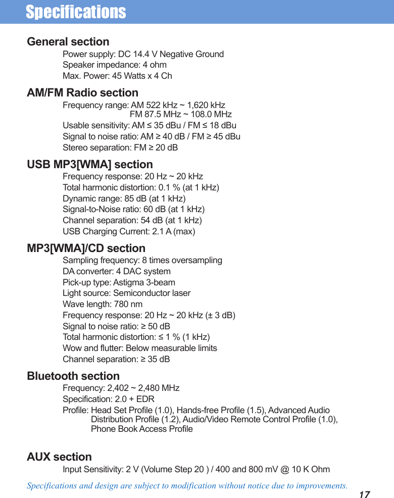 SpecificationsSpecifications and design are subject to modification without notice due to improvements.General sectionPower supply: DC 14.4 V Negative GroundSpeaker impedance: 4 ohmMax. Power: 45 Watts x 4 ChAM/FM Radio sectionFrequency range: AM 522 kHz ~ 1,620 kHz               FM 87.5 MHz ~ 108.0 MHzUsable sensitivity: AM ≤ 35 dBu / FM ≤ 18 dBuSignal to noise ratio: AM ≥ 40 dB / FM ≥ 45 dBuStereo separation: FM ≥ 20 dBUSB MP3[WMA] sectionFrequency response: 20 Hz ~ 20 kHzTotal harmonic distortion: 0.1 % (at 1 kHz)Dynamic range: 85 dB (at 1 kHz)Signal-to-Noise ratio: 60 dB (at 1 kHz)Channel separation: 54 dB (at 1 kHz)USB Charging Current: 2.1 A (max) MP3[WMA]/CD sectionSampling frequency: 8 times oversamplingDA converter: 4 DAC systemPick-up type: Astigma 3-beamLight source: Semiconductor laserWave length: 780 nmFrequency response: 20 Hz ~ 20 kHz (± 3 dB)Signal to noise ratio: ≥ 50 dBTotal harmonic distortion: ≤ 1 % (1 kHz)Wow and flutter: Below measurable limitsChannel separation: ≥ 35 dBBluetooth sectionFrequency: 2,402 ~ 2,480 MHzSpecification: 2.0 + EDRProfile: Head Set Profile (1.0), Hands-free Profile (1.5), Advanced Audio Distribution Profile (1.2), Audio/Video Remote Control Profile (1.0),  Phone Book Access Profile AUX sectionInput Sensitivity: 2 V (Volume Step 20 ) / 400 and 800 mV @ 10 K Ohm17
