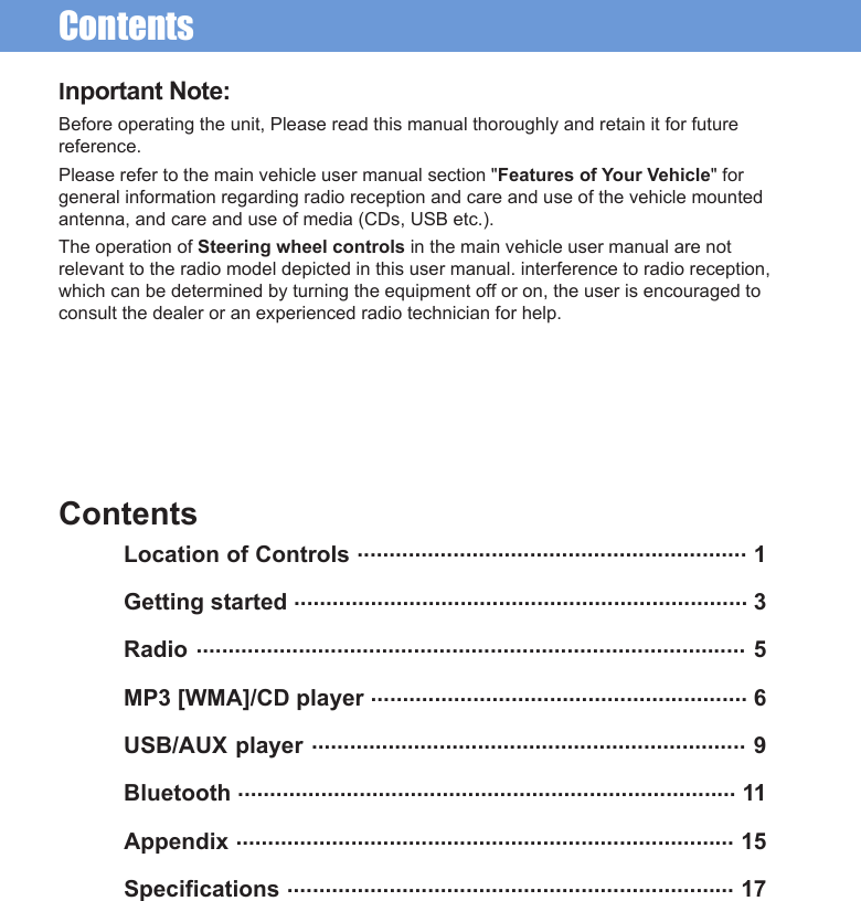 ContentsInportant Note:Before operating the unit, Please read this manual thoroughly and retain it for future reference.Please refer to the main vehicle user manual section &quot;Features of Your Vehicle&quot; for general information regarding radio reception and care and use of the vehicle mounted antenna, and care and use of media (CDs, USB etc.).The operation of Steering wheel controls in the main vehicle user manual are not relevant to the radio model depicted in this user manual. interference to radio reception, which can be determined by turning the equipment off or on, the user is encouraged to consult the dealer or an experienced radio technician for help.ContentsLocation of Controls ............................................................. 1Getting started ....................................................................... 3 Radio ...................................................................................... 5 MP3 [WMA]/CD player ........................................................... 6 USB/AUX player .................................................................... 9 Bluetooth .............................................................................. 11 Appendix .............................................................................. 15 Specifications ...................................................................... 17