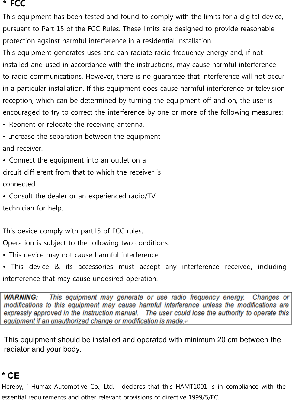 * FCCThis equipment has been tested and found to comply with the limits for a digital device, pursuant to Part 15 of the FCC Rules. These limits are designed to provide reasonable protection against harmful interference in a residential installation.This equipment generates uses and can radiate radio frequency energy and, if not installed and used in accordance with the instructions, may cause harmful interference to radio communications. However, there is no guarantee that interference will not occur in a particular installation. If this equipment does cause harmful interference or television reception, which can be determined by turning the equipment off and on, the user is encouraged to try to correct the interference by one or more of the following measures:• Reorient or relocate the receiving antenna.• Increase the separation between the equipmentand receiver.• Connect the equipment into an outlet on acircuit diff erent from that to which the receiver isconnected.• Consult the dealer or an experienced radio/TVtechnician for help.This device comply with part15 of FCC rules. Operation is subject to the following two conditions: • This device may not cause harmful interference.• This  device  &amp;  its  accessories  must  accept  any  interference  received,  includinginterference that may cause undesired operation.* CEHereby,  &apos;  Humax  Automotive Co., Ltd. &apos; declares  that  this  HAMT1001  is  in  compliance  with  theessential requirements and other relevant provisions of directive 1999/5/EC. This equipment should be installed and operated with minimum 20 cm between the  radiator and your body.