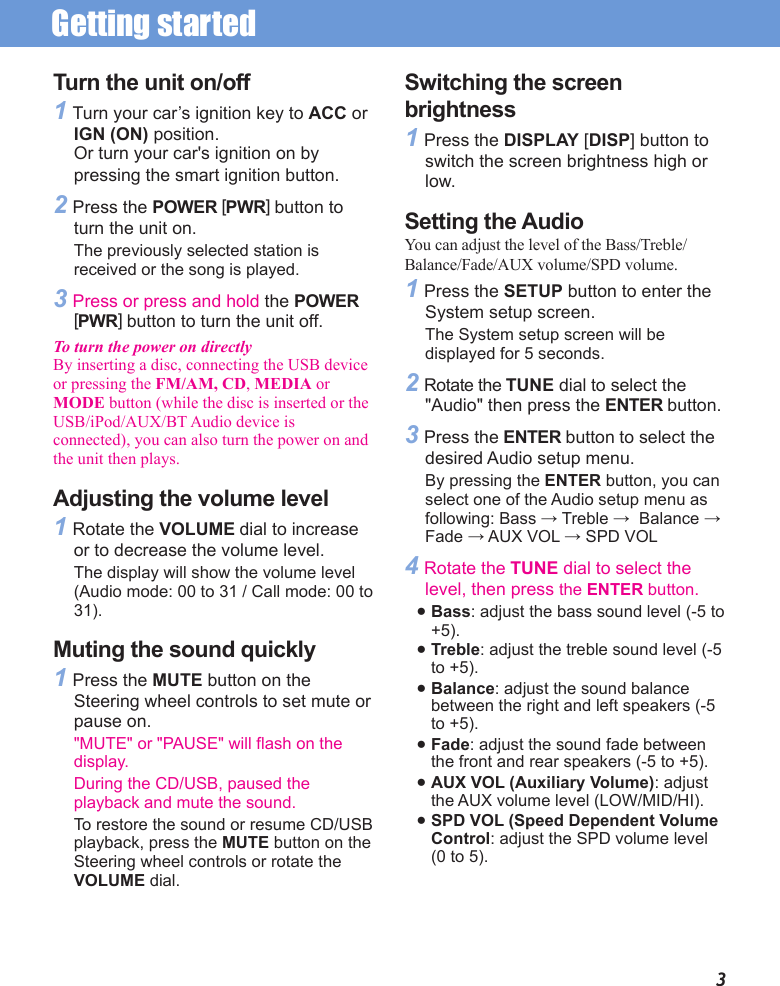 Getting started 3Turn the unit on/off1 Turn your car’s ignition key to ACC or IGN (ON) position.Or turn your car&apos;s ignition on by pressing the smart ignition button.2 Press the POWER [PWR] button to turn the unit on.The previously selected station is received or the song is played.3 Press or press and hold the POWER [PWR] button to turn the unit off.To turn the power on directlyBy inserting a disc, connecting the USB device or pressing the FM/AM, CD, MEDIA or MODE button (while the disc is inserted or the USB/iPod/AUX/BT Audio device is connected), you can also turn the power on and the unit then plays.Adjusting the volume level1 Rotate the VOLUME dial to increase or to decrease the volume level. The display will show the volume level (Audio mode: 00 to 31 / Call mode: 00 to 31).Muting the sound quickly1 Press the MUTE button on the Steering wheel controls to set mute or pause on.&quot;MUTE&quot; or &quot;PAUSE&quot; will flash on the display. During the CD/USB, paused the playback and mute the sound.To restore the sound or resume CD/USB playback, press the MUTE button on the Steering wheel controls or rotate the VOLUME dial.Switching the screen brightness1 Press the DISPLAY [DISP] button to switch the screen brightness high or low.Setting the AudioYou can adjust the level of the Bass/Treble/Balance/Fade/AUX volume/SPD volume.1 Press the SETUP button to enter the System setup screen. The System setup screen will be displayed for 5 seconds.2 Rotate the TUNE dial to select the &quot;Audio&quot; then press the ENTER button.3 Press the ENTER button to select the desired Audio setup menu.By pressing the ENTER button, you can select one of the Audio setup menu as following: Bass → Treble →  Balance → Fade → AUX VOL → SPD VOL4 Rotate the TUNE dial to select the level, then press the ENTER button.● Bass: adjust the bass sound level (-5 to +5). ● Treble: adjust the treble sound level (-5 to +5).● Balance: adjust the sound balance between the right and left speakers (-5 to +5). ● Fade: adjust the sound fade between the front and rear speakers (-5 to +5).● AUX VOL (Auxiliary Volume): adjust the AUX volume level (LOW/MID/HI).● SPD VOL (Speed Dependent Volume Control: adjust the SPD volume level (0 to 5).
