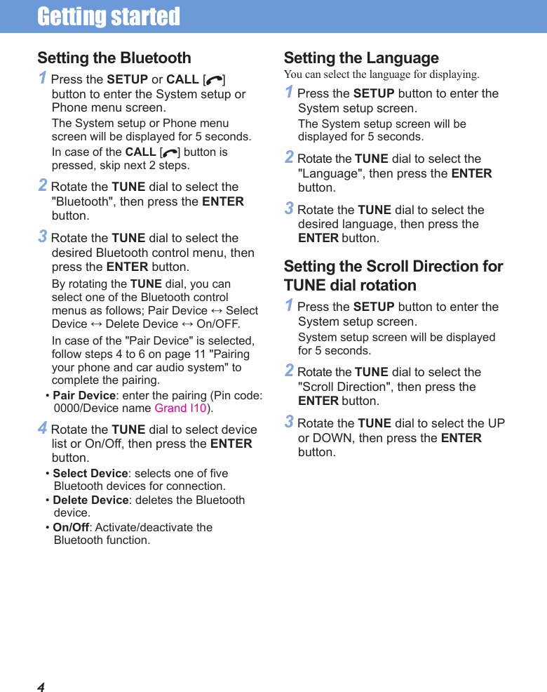 Getting started Setting the Bluetooth1 Press the SETUP or CALL [ ] button to enter the System setup or Phone menu screen. The System setup or Phone menu screen will be displayed for 5 seconds.In case of the CALL [ ] button is pressed, skip next 2 steps.2 Rotate the TUNE dial to select the &quot;Bluetooth&quot;, then press the ENTER button.3 Rotate the TUNE dial to select the desired Bluetooth control menu, then press the ENTER button.By rotating the TUNE dial, you can select one of the Bluetooth control menus as follows; Pair Device ↔ Select Device ↔ Delete Device ↔ On/OFF.In case of the &quot;Pair Device&quot; is selected, follow steps 4 to 6 on page 11 &quot;Pairing your phone and car audio system&quot; to complete the pairing.• Pair Device: enter the pairing (Pin code: 0000/Device name Grand I10). 4 Rotate the TUNE dial to select device list or On/Off, then press the ENTER button.• Select Device: selects one of five Bluetooth devices for connection. • Delete Device: deletes the Bluetooth device.• On/Off: Activate/deactivate the Bluetooth function.4Setting the LanguageYou can select the language for displaying.1 Press the SETUP button to enter the System setup screen. The System setup screen will be displayed for 5 seconds.2 Rotate the TUNE dial to select the &quot;Language&quot;, then press the ENTER button.3 Rotate the TUNE dial to select the desired language, then press the ENTER button.Setting the Scroll Direction for TUNE dial rotation1 Press the SETUP button to enter the System setup screen. System setup screen will be displayed for 5 seconds.2 Rotate the TUNE dial to select the &quot;Scroll Direction&quot;, then press the ENTER button.3 Rotate the TUNE dial to select the UP or DOWN, then press the ENTER button.