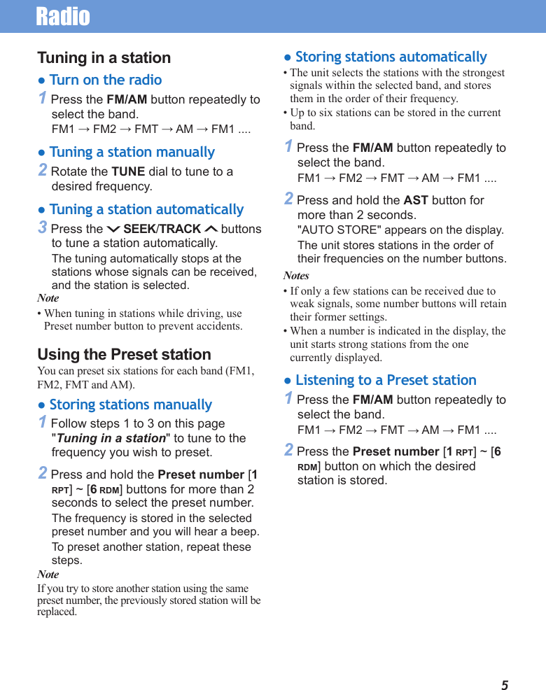 Radio5Tuning in a station● Turn on the radio1 Press the FM/AM button repeatedly to select the band.FM1 → FM2 → FMT → AM → FM1 ....● Tuning a station manually2 Rotate the TUNE dial to tune to a desired frequency.● Tuning a station automatically3 Press the   SEEK/TRACK  buttons to tune a station automatically.The tuning automatically stops at the stations whose signals can be received, and the station is selected.Note• When tuning in stations while driving, use Preset number button to prevent accidents.Using the Preset stationYou can preset six stations for each band (FM1, FM2, FMT and AM).● Storing stations manually1 Follow steps 1 to 3 on this page  &quot;Tuning in a station&quot; to tune to the frequency you wish to preset.2 Press and hold the Preset number [1 RPT] ~ [6 RDM] buttons for more than 2 seconds to select the preset number.The frequency is stored in the selected preset number and you will hear a beep.To preset another station, repeat these steps.NoteIf you try to store another station using the same preset number, the previously stored station will be replaced.● Storing stations automatically• The unit selects the stations with the strongest signals within the selected band, and stores them in the order of their frequency.• Up to six stations can be stored in the current band.1 Press the FM/AM button repeatedly to select the band.FM1 → FM2 → FMT → AM → FM1 ....2 Press and hold the AST button for more than 2 seconds.&quot;AUTO STORE&quot; appears on the display.The unit stores stations in the order of their frequencies on the number buttons.Notes• If only a few stations can be received due to weak signals, some number buttons will retain their former settings.• When a number is indicated in the display, the unit starts strong stations from the one currently displayed.● Listening to a Preset station1 Press the FM/AM button repeatedly to select the band.FM1 → FM2 → FMT → AM → FM1 ....2 Press the Preset number [1 RPT] ~ [6 RDM] button on which the desired station is stored.