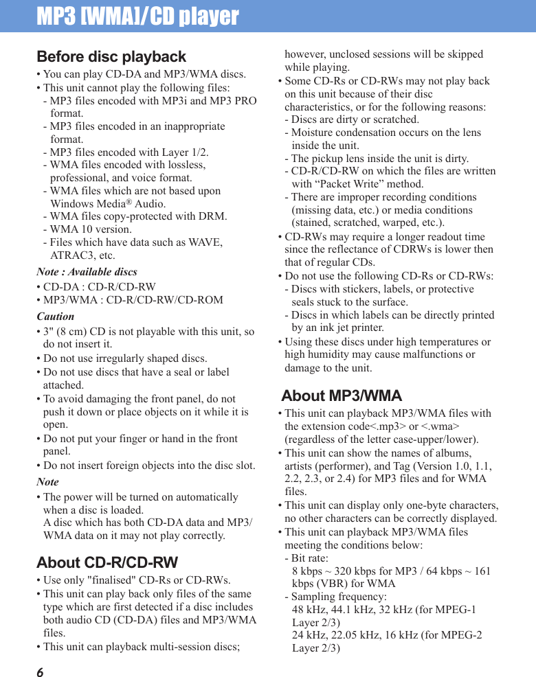 MP3 [WMA]/CD player 6Before disc playback• You can play CD-DA and MP3/WMA discs.• This unit cannot play the following files:- MP3 files encoded with MP3i and MP3 PRO format.- MP3 files encoded in an inappropriate format.- MP3 files encoded with Layer 1/2.- WMA files encoded with lossless, professional, and voice format.- WMA files which are not based upon Windows Media® Audio.- WMA files copy-protected with DRM.- WMA 10 version.- Files which have data such as WAVE, ATRAC3, etc.Note : Available discs• CD-DA : CD-R/CD-RW• MP3/WMA : CD-R/CD-RW/CD-ROMCaution• 3&quot; (8 cm) CD is not playable with this unit, so do not insert it.• Do not use irregularly shaped discs.• Do not use discs that have a seal or label attached.• To avoid damaging the front panel, do not push it down or place objects on it while it is open.• Do not put your finger or hand in the front panel.• Do not insert foreign objects into the disc slot.Note• The power will be turned on automatically when a disc is loaded.A disc which has both CD-DA data and MP3/WMA data on it may not play correctly.About CD-R/CD-RW• Use only &quot;finalised&quot; CD-Rs or CD-RWs.• This unit can play back only files of the same type which are first detected if a disc includes both audio CD (CD-DA) files and MP3/WMA files.• This unit can playback multi-session discs; however, unclosed sessions will be skipped while playing.• Some CD-Rs or CD-RWs may not play back on this unit because of their disc characteristics, or for the following reasons:- Discs are dirty or scratched.- Moisture condensation occurs on the lens inside the unit.- The pickup lens inside the unit is dirty.- CD-R/CD-RW on which the files are written with “Packet Write” method.- There are improper recording conditions (missing data, etc.) or media conditions (stained, scratched, warped, etc.).• CD-RWs may require a longer readout time since the reflectance of CDRWs is lower then that of regular CDs.• Do not use the following CD-Rs or CD-RWs:- Discs with stickers, labels, or protective seals stuck to the surface.- Discs in which labels can be directly printed by an ink jet printer.• Using these discs under high temperatures or high humidity may cause malfunctions or damage to the unit. About MP3/WMA• This unit can playback MP3/WMA files with the extension code&lt;.mp3&gt; or &lt;.wma&gt; (regardless of the letter case-upper/lower).• This unit can show the names of albums, artists (performer), and Tag (Version 1.0, 1.1, 2.2, 2.3, or 2.4) for MP3 files and for WMA files.• This unit can display only one-byte characters, no other characters can be correctly displayed.• This unit can playback MP3/WMA files meeting the conditions below:- Bit rate: 8 kbps ~ 320 kbps for MP3 / 64 kbps ~ 161 kbps (VBR) for WMA- Sampling frequency:48 kHz, 44.1 kHz, 32 kHz (for MPEG-1 Layer 2/3)24 kHz, 22.05 kHz, 16 kHz (for MPEG-2 Layer 2/3)