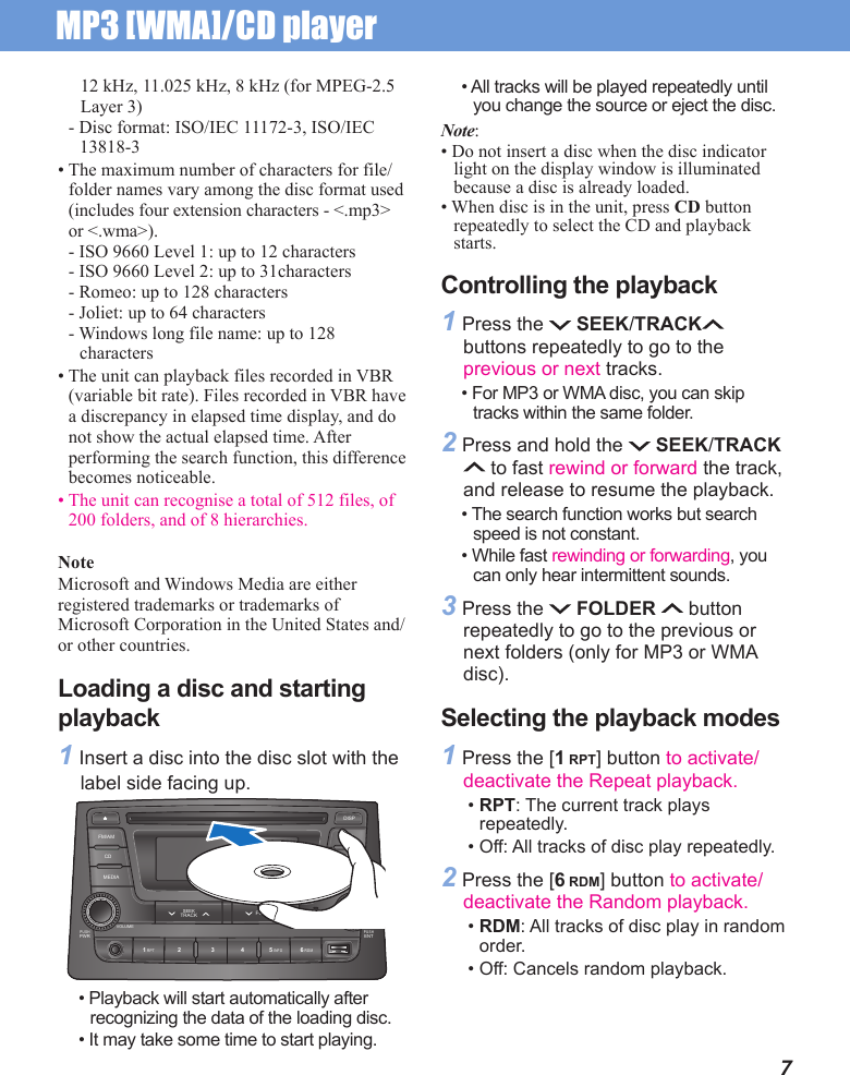 MP3 [WMA]/CD player 712 kHz, 11.025 kHz, 8 kHz (for MPEG-2.5 Layer 3)- Disc format: ISO/IEC 11172-3, ISO/IEC 13818-3• The maximum number of characters for file/folder names vary among the disc format used (includes four extension characters - &lt;.mp3&gt; or &lt;.wma&gt;).- ISO 9660 Level 1: up to 12 characters- ISO 9660 Level 2: up to 31characters- Romeo: up to 128 characters- Joliet: up to 64 characters- Windows long file name: up to 128 characters• The unit can playback files recorded in VBR (variable bit rate). Files recorded in VBR have a discrepancy in elapsed time display, and do not show the actual elapsed time. After performing the search function, this difference becomes noticeable.• The unit can recognise a total of 512 files, of 200 folders, and of 8 hierarchies.NoteMicrosoft and Windows Media are either registered trademarks or trademarks of Microsoft Corporation in the United States and/or other countries.Loading a disc and starting playback1 Insert a disc into the disc slot with the label side facing up.• All tracks will be played repeatedly until you change the source or eject the disc.Note:• Do not insert a disc when the disc indicator light on the display window is illuminated because a disc is already loaded.• When disc is in the unit, press CD button  repeatedly to select the CD and playback starts.Controlling the playback1 Press the   SEEK/TRACK  buttons repeatedly to go to the previous or next tracks.• For MP3 or WMA disc, you can skip tracks within the same folder.2 Press and hold the   SEEK/TRACK  to fast rewind or forward the track, and release to resume the playback.• The search function works but search speed is not constant.• While fast rewinding or forwarding, you can only hear intermittent sounds.3 Press the   FOLDER   button repeatedly to go to the previous or next folders (only for MP3 or WMA disc).Selecting the playback modes1 Press the [1 RPT] button to activate/deactivate the Repeat playback.• RPT: The current track plays repeatedly. • Off: All tracks of disc play repeatedly. 2 Press the [6 RDM] button to activate/deactivate the Random playback.• RDM: All tracks of disc play in random order.• Off: Cancels random playback.• Playback will start automatically after recognizing the data of the loading disc. • It may take some time to start playing.PUSHPWR1 RPT 5 INFO 6 RDM2 3 4PUSHENTVOLUME TUNE/FILEMEDIA SETUPFOLDERSEEKTRACKCDFM/AM ASTDISP