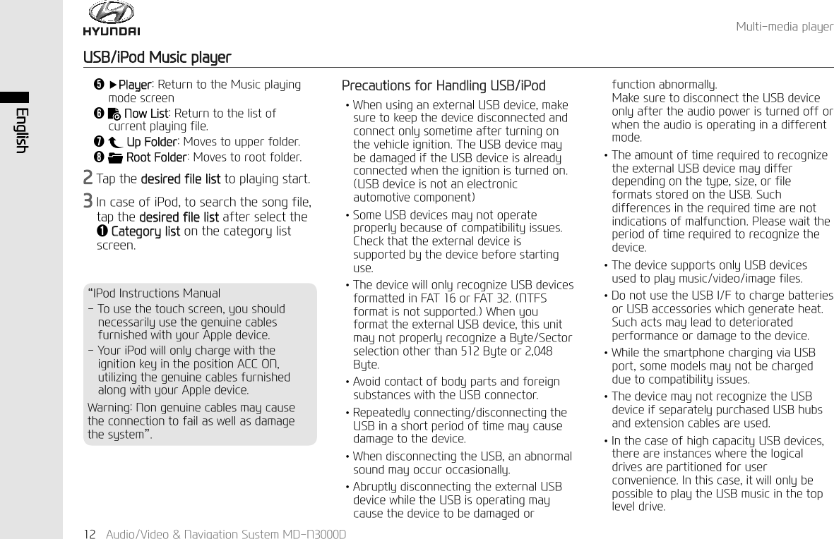 (QJOLVK$XGLR9LGHR1DYLJDWLRQ6\VWHP0'1'0XOWLPHGLDSOD\HU86%L3RG0XVLFSOD\HU3UHFDXWLRQVIRU+DQGOLQJ86%L3RG↟:KHQXVLQJDQH[WHUQDO86%GHYLFHPDNHVXUHWRNHHSWKHGHYLFHGLVFRQQHFWHGDQGFRQQHFWRQO\VRPHWLPHDIWHUWXUQLQJRQWKHYHKLFOHLJQLWLRQ7KH86%GHYLFHPD\EHGDPDJHGLIWKH86%GHYLFHLVDOUHDG\FRQQHFWHGZKHQWKHLJQLWLRQLVWXUQHGRQ86%GHYLFHLVQRWDQHOHFWURQLFDXWRPRWLYHFRPSRQHQW↟6RPH86%GHYLFHVPD\QRWRSHUDWHSURSHUO\EHFDXVHRIFRPSDWLELOLW\LVVXHV&amp;KHFNWKDWWKHH[WHUQDOGHYLFHLVVXSSRUWHGE\WKHGHYLFHEHIRUHVWDUWLQJXVH↟7KHGHYLFHZLOORQO\UHFRJQL]H86%GHYLFHVIRUPDWWHGLQ)$7RU)$717)6IRUPDWLVQRWVXSSRUWHG:KHQ\RXIRUPDWWKHH[WHUQDO86%GHYLFHWKLVXQLWPD\QRWSURSHUO\UHFRJQL]HD%\WH6HFWRUVHOHFWLRQRWKHUWKDQ%\WHRU%\WH↟$YRLGFRQWDFWRIERG\SDUWVDQGIRUHLJQVXEVWDQFHVZLWKWKH86%FRQQHFWRU↟5HSHDWHGO\FRQQHFWLQJGLVFRQQHFWLQJWKH86%LQDVKRUWSHULRGRIWLPHPD\FDXVHGDPDJHWRWKHGHYLFH↟:KHQGLVFRQQHFWLQJWKH86%DQDEQRUPDOVRXQGPD\RFFXURFFDVLRQDOO\↟$EUXSWO\GLVFRQQHFWLQJWKHH[WHUQDO86%GHYLFHZKLOHWKH86%LVRSHUDWLQJPD\FDXVHWKHGHYLFHWREHGDPDJHGRUIXQFWLRQDEQRUPDOO\0DNHVXUHWRGLVFRQQHFWWKH86%GHYLFHRQO\DIWHUWKHDXGLRSRZHULVWXUQHGRIIRUZKHQWKHDXGLRLVRSHUDWLQJLQDGLIIHUHQWPRGH↟7KHDPRXQWRIWLPHUHTXLUHGWRUHFRJQL]HWKHH[WHUQDO86%GHYLFHPD\GLIIHUGHSHQGLQJRQWKHW\SHVL]HRUILOHIRUPDWVVWRUHGRQWKH86%6XFKGLIIHUHQFHVLQWKHUHTXLUHGWLPHDUHQRWLQGLFDWLRQVRIPDOIXQFWLRQ3OHDVHZDLWWKHSHULRGRIWLPHUHTXLUHGWRUHFRJQL]HWKHGHYLFH↟7KHGHYLFHVXSSRUWVRQO\86%GHYLFHVXVHGWRSOD\PXVLFYLGHRLPDJHILOHV↟'RQRWXVHWKH86%,)WRFKDUJHEDWWHULHVRU86%DFFHVVRULHVZKLFKJHQHUDWHKHDW6XFKDFWVPD\OHDGWRGHWHULRUDWHGSHUIRUPDQFHRUGDPDJHWRWKHGHYLFH↟:KLOHWKHVPDUWSKRQHFKDUJLQJYLD86%SRUWVRPHPRGHOVPD\QRWEHFKDUJHGGXHWRFRPSDWLELOLW\LVVXHV↟7KHGHYLFHPD\QRWUHFRJQL]HWKH86%GHYLFHLIVHSDUDWHO\SXUFKDVHG86%KXEVDQGH[WHQVLRQFDEOHVDUHXVHG↟,QWKHFDVHRIKLJKFDSDFLW\86%GHYLFHVWKHUHDUHLQVWDQFHVZKHUHWKHORJLFDOGULYHVDUHSDUWLWLRQHGIRUXVHUFRQYHQLHQFH,QWKLVFDVHLWZLOORQO\EHSRVVLEOHWRSOD\WKH86%PXVLFLQWKHWRSOHYHOGULYHǰҸ3OD\HU5HWXUQWRWKH0XVLFSOD\LQJPRGHVFUHHQǱ1RZ/LVW5HWXUQWRWKHOLVWRIFXUUHQWSOD\LQJILOHǲ 8S)ROGHU0RYHVWRXSSHUIROGHUǳ5RRW)ROGHU0RYHVWRURRWIROGHU7DSWKHGHVLUHGILOHOLVWWRSOD\LQJVWDUW,QFDVHRIL3RGWRVHDUFKWKHVRQJILOHWDSWKHGHVLUHGILOHOLVWDIWHUVHOHFWWKHǬ&amp;DWHJRU\OLVWRQWKHFDWHJRU\OLVWVFUHHQ&alpha;,3RG,QVWUXFWLRQV0DQXDO7RXVHWKHWRXFKVFUHHQ\RXVKRXOGQHFHVVDULO\XVHWKHJHQXLQHFDEOHVIXUQLVKHGZLWK\RXU$SSOHGHYLFH<RXUL3RGZLOORQO\FKDUJHZLWKWKHLJQLWLRQNH\LQWKHSRVLWLRQ$&amp;&amp;21XWLOL]LQJWKHJHQXLQHFDEOHVIXUQLVKHGDORQJZLWK\RXU$SSOHGHYLFH:DUQLQJ1RQJHQXLQHFDEOHVPD\FDXVHWKHFRQQHFWLRQWRIDLODVZHOODVGDPDJHWKHV\VWHP&beta;