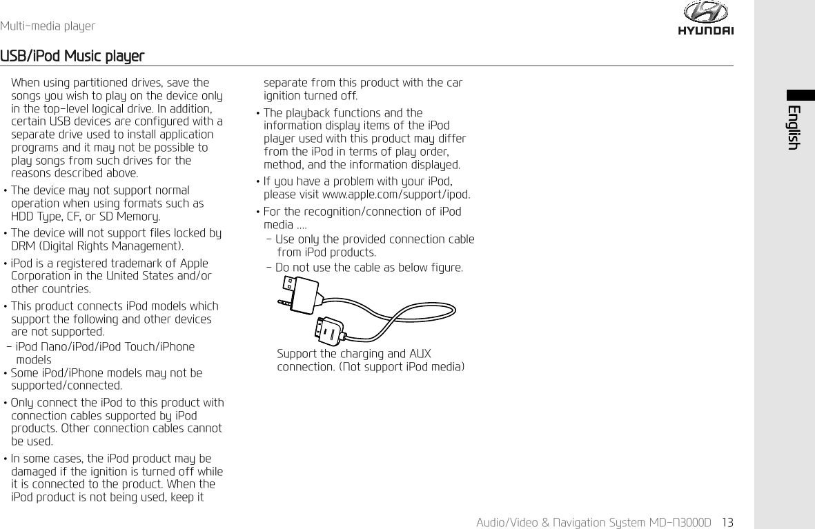 $XGLR9LGHR1DYLJDWLRQ6\VWHP0'1' (QJOLVK0XOWLPHGLDSOD\HU86%L3RG0XVLFSOD\HU:KHQXVLQJSDUWLWLRQHGGULYHVVDYHWKHVRQJV\RXZLVKWRSOD\RQWKHGHYLFHRQO\LQWKHWRSOHYHOORJLFDOGULYH,QDGGLWLRQFHUWDLQ86%GHYLFHVDUHFRQILJXUHGZLWKDVHSDUDWHGULYHXVHGWRLQVWDOODSSOLFDWLRQSURJUDPVDQGLWPD\QRWEHSRVVLEOHWRSOD\VRQJVIURPVXFKGULYHVIRUWKHUHDVRQVGHVFULEHGDERYH↟7KHGHYLFHPD\QRWVXSSRUWQRUPDORSHUDWLRQZKHQXVLQJIRUPDWVVXFKDV+''7\SH&amp;)RU6'0HPRU\↟7KHGHYLFHZLOOQRWVXSSRUWILOHVORFNHGE\'50'LJLWDO5LJKWV0DQDJHPHQW↟L3RGLVDUHJLVWHUHGWUDGHPDUNRI$SSOH&amp;RUSRUDWLRQLQWKH8QLWHG6WDWHVDQGRURWKHUFRXQWULHV↟7KLVSURGXFWFRQQHFWVL3RGPRGHOVZKLFKVXSSRUWWKHIROORZLQJDQGRWKHUGHYLFHVDUHQRWVXSSRUWHGL3RG1DQRL3RGL3RG7RXFKL3KRQHPRGHOV↟6RPHL3RGL3KRQHPRGHOVPD\QRWEHVXSSRUWHGFRQQHFWHG↟2QO\FRQQHFWWKHL3RGWRWKLVSURGXFWZLWKFRQQHFWLRQFDEOHVVXSSRUWHGE\L3RGSURGXFWV2WKHUFRQQHFWLRQFDEOHVFDQQRWEHXVHG↟,QVRPHFDVHVWKHL3RGSURGXFWPD\EHGDPDJHGLIWKHLJQLWLRQLVWXUQHGRIIZKLOHLWLVFRQQHFWHGWRWKHSURGXFW:KHQWKHL3RGSURGXFWLVQRWEHLQJXVHGNHHSLWVHSDUDWHIURPWKLVSURGXFWZLWKWKHFDULJQLWLRQWXUQHGRII↟7KHSOD\EDFNIXQFWLRQVDQGWKHLQIRUPDWLRQGLVSOD\LWHPVRIWKHL3RGSOD\HUXVHGZLWKWKLVSURGXFWPD\GLIIHUIURPWKHL3RGLQWHUPVRISOD\RUGHUPHWKRGDQGWKHLQIRUPDWLRQGLVSOD\HG↟,I\RXKDYHDSUREOHPZLWK\RXUL3RGSOHDVHYLVLWZZZDSSOHFRPVXSSRUWLSRG↟)RUWKHUHFRJQLWLRQFRQQHFWLRQRIL3RGPHGLD8VHRQO\WKHSURYLGHGFRQQHFWLRQFDEOHIURPL3RGSURGXFWV'RQRWXVHWKHFDEOHDVEHORZILJXUH6XSSRUWWKHFKDUJLQJDQG$8;FRQQHFWLRQ1RWVXSSRUWL3RGPHGLD