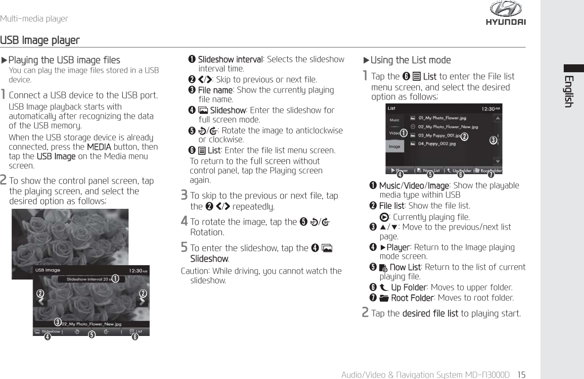 $XGLR9LGHR1DYLJDWLRQ6\VWHP0'1' (QJOLVK0XOWLPHGLDSOD\HU86%,PDJHSOD\HUҸ3OD\LQJWKH86%LPDJHILOHV<RXFDQSOD\WKHLPDJHILOHVVWRUHGLQD86%GHYLFH&amp;RQQHFWD86%GHYLFHWRWKH86%SRUW86%,PDJHSOD\EDFNVWDUWVZLWKDXWRPDWLFDOO\DIWHUUHFRJQL]LQJWKHGDWDRIWKH86%PHPRU\:KHQWKH86%VWRUDJHGHYLFHLVDOUHDG\FRQQHFWHGSUHVVWKH0(',$EXWWRQWKHQWDSWKH86%,PDJHRQWKH0HGLDPHQXVFUHHQ7RVKRZWKHFRQWUROSDQHOVFUHHQWDSWKHSOD\LQJVFUHHQDQGVHOHFWWKHGHVLUHGRSWLRQDVIROORZVǬ0XVLF9LGHR,PDJH6KRZWKHSOD\DEOHPHGLDW\SHZLWKLQ86%ǭ)LOHOLVW6KRZWKHILOHOLVW&amp;XUUHQWO\SOD\LQJILOHǮҶҺ0RYHWRWKHSUHYLRXVQH[WOLVWSDJHǯҸ3OD\HU5HWXUQWRWKH,PDJHSOD\LQJPRGHVFUHHQǰ 1RZ/LVW5HWXUQWRWKHOLVWRIFXUUHQWSOD\LQJILOHǱ 8S)ROGHU0RYHVWRXSSHUIROGHUǲ5RRW)ROGHU0RYHVWRURRWIROGHU7DSWKHGHVLUHGILOHOLVWWRSOD\LQJVWDUWǬ6OLGHVKRZLQWHUYDO6HOHFWVWKHVOLGHVKRZLQWHUYDOWLPHǭ 6NLSWRSUHYLRXVRUQH[WILOHǮ)LOHQDPH6KRZWKHFXUUHQWO\SOD\LQJILOHQDPHǯ6OLGHVKRZ(QWHUWKHVOLGHVKRZIRUIXOOVFUHHQPRGHǰ5RWDWHWKHLPDJHWRDQWLFORFNZLVHRUFORFNZLVHǱ/LVW(QWHUWKHILOHOLVWPHQXVFUHHQ7RUHWXUQWRWKHIXOOVFUHHQZLWKRXWFRQWUROSDQHOWDSWKH3OD\LQJVFUHHQDJDLQ7RVNLSWRWKHSUHYLRXVRUQH[WILOHWDSWKHǭUHSHDWHGO\7RURWDWHWKHLPDJHWDSWKHǰ  5RWDWLRQ7RHQWHUWKHVOLGHVKRZWDSWKHǯ 6OLGHVKRZ&amp;DXWLRQ:KLOHGULYLQJ\RXFDQQRWZDWFKWKHVOLGHVKRZǱǯǮǰǭ ǭǬҸ8VLQJWKH/LVWPRGH7DSWKHǱ /LVWWRHQWHUWKH)LOHOLVWPHQXVFUHHQDQGVHOHFWWKHGHVLUHGRSWLRQDVIROORZVǱǯǮǰǭǲǬ