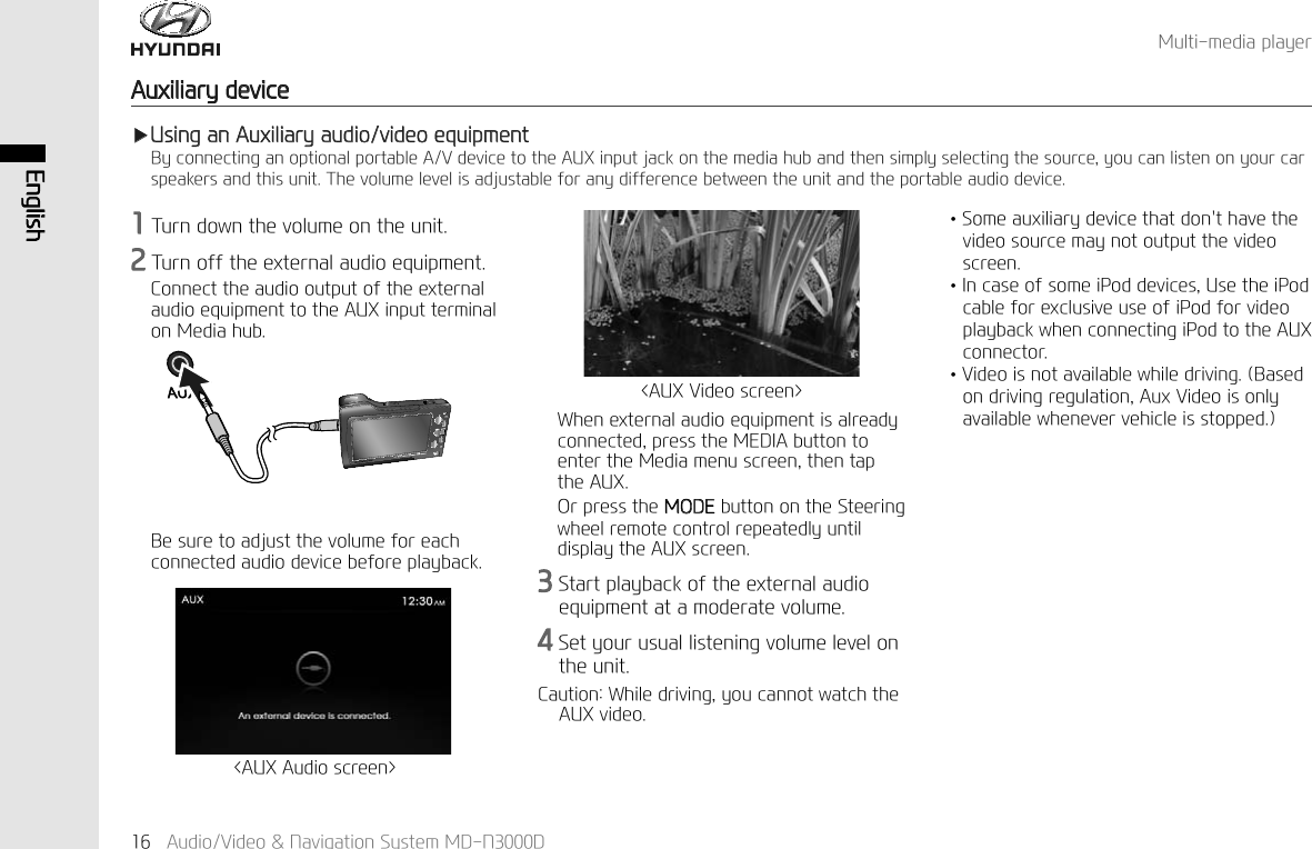 (QJOLVK$XGLR9LGHR1DYLJDWLRQ6\VWHP0'1'$X[LOLDU\GHYLFH0XOWLPHGLDSOD\HUҸ8VLQJDQ$X[LOLDU\DXGLRYLGHRHTXLSPHQW%\FRQQHFWLQJDQRSWLRQDOSRUWDEOH$9GHYLFHWRWKH$8;LQSXWMDFNRQWKHPHGLDKXEDQGWKHQVLPSO\VHOHFWLQJWKHVRXUFH\RXFDQOLVWHQRQ\RXUFDUVSHDNHUVDQGWKLVXQLW7KHYROXPHOHYHOLVDGMXVWDEOHIRUDQ\GLIIHUHQFHEHWZHHQWKHXQLWDQGWKHSRUWDEOHDXGLRGHYLFH7XUQGRZQWKHYROXPHRQWKHXQLW7XUQRIIWKHH[WHUQDODXGLRHTXLSPHQW&amp;RQQHFWWKHDXGLRRXWSXWRIWKHH[WHUQDODXGLRHTXLSPHQWWRWKH$8;LQSXWWHUPLQDORQ0HGLDKXE%HVXUHWRDGMXVWWKHYROXPHIRUHDFKFRQQHFWHGDXGLRGHYLFHEHIRUHSOD\EDFN:KHQH[WHUQDODXGLRHTXLSPHQWLVDOUHDG\FRQQHFWHGSUHVVWKH0(',$EXWWRQWRHQWHUWKH0HGLDPHQXVFUHHQWKHQWDSWKH$8;2USUHVVWKH02'(EXWWRQRQWKH6WHHULQJZKHHOUHPRWHFRQWUROUHSHDWHGO\XQWLOGLVSOD\WKH$8;VFUHHQ6WDUWSOD\EDFNRIWKHH[WHUQDODXGLRHTXLSPHQWDWDPRGHUDWHYROXPH6HW\RXUXVXDOOLVWHQLQJYROXPHOHYHORQWKHXQLW&amp;DXWLRQ:KLOHGULYLQJ\RXFDQQRWZDWFKWKH$8;YLGHR$8;$XGLRVFUHHQ!$8;9LGHRVFUHHQ!↟6RPHDX[LOLDU\GHYLFHWKDWGRQWKDYHWKHYLGHRVRXUFHPD\QRWRXWSXWWKHYLGHRVFUHHQ↟,QFDVHRIVRPHL3RGGHYLFHV8VHWKHL3RGFDEOHIRUH[FOXVLYHXVHRIL3RGIRUYLGHRSOD\EDFNZKHQFRQQHFWLQJL3RGWRWKH$8;FRQQHFWRU↟9LGHRLVQRWDYDLODEOHZKLOHGULYLQJ%DVHGRQGULYLQJUHJXODWLRQ$X[9LGHRLVRQO\DYDLODEOHZKHQHYHUYHKLFOHLVVWRSSHG