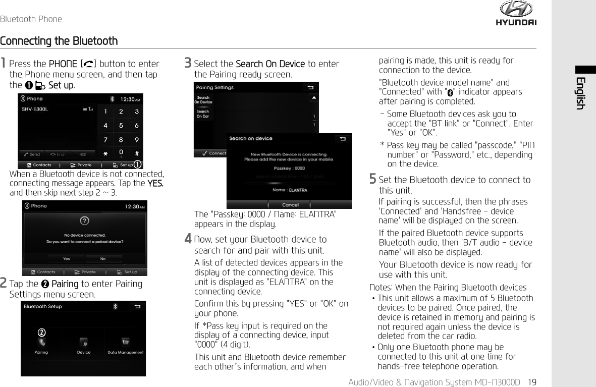 $XGLR9LGHR1DYLJDWLRQ6\VWHP0'1' (QJOLVK%OXHWRRWK3KRQH&amp;RQQHFWLQJWKH%OXHWRRWK3UHVVWKH3+21(> @EXWWRQWRHQWHUWKH3KRQHPHQXVFUHHQDQGWKHQWDSWKHǬ6HWXS6HOHFWWKH6HDUFK2Q'HYLFHWRHQWHUWKH3DLULQJUHDG\VFUHHQ7KH3DVVNH\1DPH(/$175$DSSHDUVLQWKHGLVSOD\1RZVHW\RXU%OXHWRRWKGHYLFHWRVHDUFKIRUDQGSDLUZLWKWKLVXQLW$OLVWRIGHWHFWHGGHYLFHVDSSHDUVLQWKHGLVSOD\RIWKHFRQQHFWLQJGHYLFH7KLVXQLWLVGLVSOD\HGDV(/$175$RQWKHFRQQHFWLQJGHYLFH&amp;RQILUPWKLVE\SUHVVLQJ<(6RU2.RQ\RXUSKRQH,I3DVVNH\LQSXWLVUHTXLUHGRQWKHGLVSOD\RIDFRQQHFWLQJGHYLFHLQSXWGLJLW7KLVXQLWDQG%OXHWRRWKGHYLFHUHPHPEHUHDFKRWKHUΰVLQIRUPDWLRQDQGZKHQ:KHQD%OXHWRRWKGHYLFHLVQRWFRQQHFWHGFRQQHFWLQJPHVVDJHDSSHDUV7DSWKH<(6DQGWKHQVNLSQH[WVWHSaSDLULQJLVPDGHWKLVXQLWLVUHDG\IRUFRQQHFWLRQWRWKHGHYLFH%OXHWRRWKGHYLFHPRGHOQDPHDQG&amp;RQQHFWHGZLWK LQGLFDWRUDSSHDUVDIWHUSDLULQJLVFRPSOHWHG6RPH%OXHWRRWKGHYLFHVDVN\RXWRDFFHSWWKH%7OLQNRU&amp;RQQHFW(QWHU<HVRU2.3DVVNH\PD\EHFDOOHGSDVVFRGH3,1QXPEHURU3DVVZRUGHWFGHSHQGLQJRQWKHGHYLFH6HWWKH%OXHWRRWKGHYLFHWRFRQQHFWWRWKLVXQLW,ISDLULQJLVVXFFHVVIXOWKHQWKHSKUDVHV&amp;RQQHFWHGDQG+DQGVIUHHGHYLFHQDPHZLOOEHGLVSOD\HGRQWKHVFUHHQ,IWKHSDLUHG%OXHWRRWKGHYLFHVXSSRUWV%OXHWRRWKDXGLRWKHQ%7DXGLRGHYLFHQDPHZLOODOVREHGLVSOD\HG<RXU%OXHWRRWKGHYLFHLVQRZUHDG\IRUXVHZLWKWKLVXQLW1RWHV:KHQWKH3DLULQJ%OXHWRRWKGHYLFHV↟7KLVXQLWDOORZVDPD[LPXPRI%OXHWRRWKGHYLFHVWREHSDLUHG2QFHSDLUHGWKHGHYLFHLVUHWDLQHGLQPHPRU\DQGSDLULQJLVQRWUHTXLUHGDJDLQXQOHVVWKHGHYLFHLVGHOHWHGIURPWKHFDUUDGLR↟2QO\RQH%OXHWRRWKSKRQHPD\EHFRQQHFWHGWRWKLVXQLWDWRQHWLPHIRUKDQGVIUHHWHOHSKRQHRSHUDWLRQǬ7DSWKHǭ3DLULQJWRHQWHU3DLULQJ6HWWLQJVPHQXVFUHHQǭ