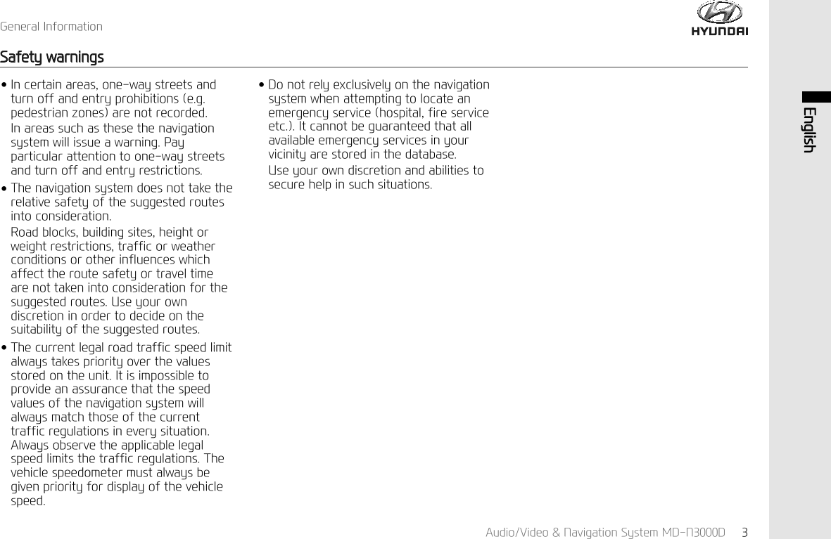 *HQHUDO,QIRUPDWLRQ6DIHW\ZDUQLQJV$XGLR9LGHR1DYLJDWLRQ6\VWHP0'1' (QJOLVKӃ,QFHUWDLQDUHDVRQHZD\VWUHHWVDQGWXUQRIIDQGHQWU\SURKLELWLRQVHJSHGHVWULDQ]RQHVDUHQRWUHFRUGHG,QDUHDVVXFKDVWKHVHWKHQDYLJDWLRQV\VWHPZLOOLVVXHDZDUQLQJ3D\SDUWLFXODUDWWHQWLRQWRRQHZD\VWUHHWVDQGWXUQRIIDQGHQWU\UHVWULFWLRQVӃ7KHQDYLJDWLRQV\VWHPGRHVQRWWDNHWKHUHODWLYHVDIHW\RIWKHVXJJHVWHGURXWHVLQWRFRQVLGHUDWLRQ5RDGEORFNVEXLOGLQJVLWHVKHLJKWRUZHLJKWUHVWULFWLRQVWUDIILFRUZHDWKHUFRQGLWLRQVRURWKHULQIOXHQFHVZKLFKDIIHFWWKHURXWHVDIHW\RUWUDYHOWLPHDUHQRWWDNHQLQWRFRQVLGHUDWLRQIRUWKHVXJJHVWHGURXWHV8VH\RXURZQGLVFUHWLRQLQRUGHUWRGHFLGHRQWKHVXLWDELOLW\RIWKHVXJJHVWHGURXWHVӃ7KHFXUUHQWOHJDOURDGWUDIILFVSHHGOLPLWDOZD\VWDNHVSULRULW\RYHUWKHYDOXHVVWRUHGRQWKHXQLW,WLVLPSRVVLEOHWRSURYLGHDQDVVXUDQFHWKDWWKHVSHHGYDOXHVRIWKHQDYLJDWLRQV\VWHPZLOODOZD\VPDWFKWKRVHRIWKHFXUUHQWWUDIILFUHJXODWLRQVLQHYHU\VLWXDWLRQ$OZD\VREVHUYHWKHDSSOLFDEOHOHJDOVSHHGOLPLWVWKHWUDIILFUHJXODWLRQV7KHYHKLFOHVSHHGRPHWHUPXVWDOZD\VEHJLYHQSULRULW\IRUGLVSOD\RIWKHYHKLFOHVSHHGӃ'RQRWUHO\H[FOXVLYHO\RQWKHQDYLJDWLRQV\VWHPZKHQDWWHPSWLQJWRORFDWHDQHPHUJHQF\VHUYLFHKRVSLWDOILUHVHUYLFHHWF,WFDQQRWEHJXDUDQWHHGWKDWDOODYDLODEOHHPHUJHQF\VHUYLFHVLQ\RXUYLFLQLW\DUHVWRUHGLQWKHGDWDEDVH8VH\RXURZQGLVFUHWLRQDQGDELOLWLHVWRVHFXUHKHOSLQVXFKVLWXDWLRQV